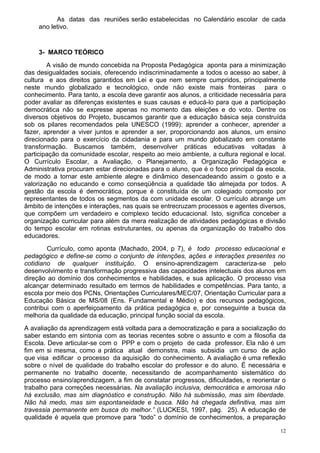 As datas das reuniões serão estabelecidas no Calendário escolar de cada
    ano letivo.


    3- MARCO TEÓRICO
        A visão de mundo concebida na Proposta Pedagógica aponta para a minimização
das desigualdades sociais, oferecendo indiscriminadamente a todos o acesso ao saber, à
cultura e aos direitos garantidos em Lei e que nem sempre cumpridos, principalmente
neste mundo globalizado e tecnológico, onde não existe mais fronteiras para o
conhecimento. Para tanto, a escola deve garantir aos alunos, a criticidade necessária para
poder avaliar as diferenças existentes e suas causas e educá-lo para que a participação
democrática não se expresse apenas no momento das eleições e do voto. Dentre os
diversos objetivos do Projeto, buscamos garantir que a educação básica seja construída
sob os pilares recomendados pela UNESCO (1999): aprender a conhecer, aprender a
fazer, aprender a viver juntos e aprender a ser, proporcionando aos alunos, um ensino
direcionado para o exercício da cidadania e para um mundo globalizado em constante
transformação. Buscamos também, desenvolver práticas educativas voltadas à
participação da comunidade escolar, respeito ao meio ambiente, a cultura regional e local.
O Currículo Escolar, a Avaliação, o Planejamento, a Organização Pedagógica e
Administrativa procuram estar direcionadas para o aluno, que é o foco principal da escola,
de modo a tornar este ambiente alegre e dinâmico desencadeando assim o gosto e a
valorização no educando e como conseqüência a qualidade tão almejada por todos. A
gestão da escola é democrática, porque é constituída de um colegiado composto por
representantes de todos os segmentos da com unidade escolar. O currículo abrange um
âmbito de intenções e interações, nas quais se entrecruzam processos e agentes diversos,
que compõem um verdadeiro e complexo tecido educacional. Isto, significa conceber a
organização curricular para além da mera realização de atividades pedagógicas e divisão
do tempo escolar em rotinas estruturantes, ou apenas da organização do trabalho dos
educadores.
        Currículo, como aponta (Machado, 2004, p 7), é todo processo educacional e
pedagógico e define-se como o conjunto de intenções, ações e interações presentes no
cotidiano de qualquer instituição. O ensino-aprendizagem caracteriza-se pelo
desenvolvimento e transformação progressiva das capacidades intelectuais dos alunos em
direção ao domínio dos conhecimentos e habilidades, e sua aplicação. O processo visa
alcançar determinado resultado em termos de habilidades e competências. Para tanto, a
escola por meio dos PCNs, Orientações Curriculares/MEC/07, Orientação Curricular para a
Educação Básica de MS/08 (Ens. Fundamental e Médio) e dos recursos pedagógicos,
contribui com o aperfeiçoamento da prática pedagógica e, por conseguinte a busca da
melhoria da qualidade da educação, principal função social da escola.
A avaliação da aprendizagem está voltada para a democratização e para a socialização do
saber estando em sintonia com as teorias recentes sobre o assunto e com a filosofia da
Escola. Deve articular-se com o PPP e com o projeto de cada professor. Ela não é um
fim em si mesma, como a prática atual demonstra, mais subsidia um curso de ação
que visa edificar o processo da aquisição do conhecimento. A avaliação é uma reflexão
sobre o nível de qualidade do trabalho escolar do professor e do aluno. É necessária e
permanente no trabalho docente, necessitando de acompanhamento sistemático do
processo ensino/aprendizagem, a fim de constatar progressos, dificuldades, e reorientar o
trabalho para correções necessárias. Na avaliação inclusiva, democrática e amorosa não
há exclusão, mas sim diagnóstico e construção. Não há submissão, mas sim liberdade.
Não há medo, mas sim espontaneidade e busca. Não há chegada definitiva, mas sim
travessia permanente em busca do melhor.” (LUCKESI, 1997, pág. 25). A educação de
qualidade é aquela que promove para “todo” o domínio de conhecimentos, a preparação

                                                                                        12
 