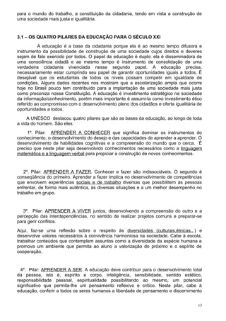 para o mundo do trabalho, a constituição da cidadania, tendo em vista a construção de
uma sociedade mais justa e igualitária.


3.1 – OS QUATRO PILARES DA EDUCAÇÃO PARA O SÉCULO XXI
          A educação é a base da cidadania porque ela é ao mesmo tempo difusora e
instrumento da possibilidade de construção de uma sociedade cujos direitos e deveres
sejam de fato exercido por todos. O papel da educação é duplo: ela é disseminadora de
uma consciência cidadã e ao mesmo tempo é instrumento de consolidação de uma
verdadeira cidadania vivenciada nesse segundo papel. A educação precisa,
necessariamente estar cumprindo seu papel de garantir oportunidades iguais a todos. É
desejável que os estudantes de todos os níveis possam competir em igualdade de
condições. Alguns dados recentes nos mostram que a escolarização ampla que ocorre
hoje no Brasil pouco tem contribuído para a implantação de uma sociedade mais justa
como preconiza nossa Constituição. A educação é investimento estratégico na sociedade
da informação/conhecimento, porém mais importante é assumi-la como investimento ético
referido ao compromisso com o desenvolvimento pleno dos cidadãos e oferta igualitária de
oportunidades a todos.
     A UNESCO destacou quatro pilares que são as bases da educação, ao longo de toda
a vida do homem. São eles:
     1º. Pilar: APRENDER A CONHECER que significa dominar os instrumentos do
conhecimento, o desenvolvimento do desejo e das capacidades de aprender a aprender. O
desenvolvimento de habilidades cognitivas e a compreensão do mundo que o cerca. É
preciso que neste pilar seja desenvolvido conhecimentos necessários como a linguagem
matemática e a linguagem verbal para propiciar a construção de novos conhecimentos.


   2º. Pilar: APRENDER A FAZER. Conhecer e fazer são indissociáveis. O segundo é
conseqüência do primeiro. Aprender a fazer implica no desenvolvimento de competências
que envolvem experiências sociais e de trabalho diversas que possibilitem às pessoas
enfrentar, de forma mais autêntica, às diversas situações e a um melhor desempenho no
trabalho em grupo.


   3º. Pilar: APRENDER A VIVER juntos, desenvolvendo a compreensão do outro e a
percepção das interdependências, no sentido de realizar projetos comuns e preparar-se
para gerir conflitos.
Aqui, faz-se uma reflexão sobre o respeito às diversidades (culturais,étnicas...) e
desenvolve valores necessários à convivência harmoniosa na sociedade. Cabe à escola,
trabalhar conteúdos que contemplem assuntos como a diversidade da espécie humana e
promova um ambiente que permita ao aluno a valorização do próximo e o espírito de
cooperação.


  4º. Pilar: APRENDER A SER. A educação deve contribuir para o desenvolvimento total
da pessoa, isto é, espírito e corpo, inteligência, sensibilidade, sentido estético,
responsabilidade pessoal, espiritualidade possibilitando ao mesmo, um potencial
significativo que permita-lhe um pensamento reflexivo e crítico. Neste pilar, cabe à
educação, conferir a todos os seres humanos a liberdade de pensamento e discernimento


                                                                                      13
 