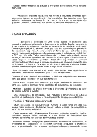 * Dados: Instituto Nacional de Estudos e Pesquisas Educacionais Anísio Teixeira-
INEP/MEC


      Uma análise efetuada pela Escola nos mostra a dificuldade enfrentada pelos
alunos com relação ao entendimento dos enunciados das questões; esse fato
redundou, certamente, na diminuição da chance de acertos na resolução das
questões colocadas, provocando em desvio na certitude dos resultados.




4. MARCO OPERACIONAL


          Buscando a efetivação de uma escola pública de qualidade, será
necessário avaliar periodicamente o desempenho da Unidade Escolar, por meio de
fichas previamente elaboradas, reuniões e anualmente, da avaliação institucional.
Com relação ao prédio, por ser uma construção nova está adequado para portadores
de necessidades especiais. A escola funciona em forma de salas ambientes e para
melhor operacionalização do currículo seria necessário a instalação de um televisor
e DVD em cada sala. Todos estes fatores são condições indispensáveis para a
diminuição da evasão, repetência e na melhoria da aprendizagem dos nossos alunos.
Esses espaços específicos permitem desenvolver experiências e produzir
conhecimentos científicos, pois, a iniciação cientifica dá ao educando motivação para
continuidade dos estudos. Para melhoria de todo o processo, a unidade escolar
pretende desenvolver ações a curto, médio e longo prazo, tais como:
- Criar condições para que todos os alunos desenvolvam suas capacidades e
aprendam os conteúdos necessários para a vida em sociedade;
- Permitir ao aluno exercitar sua cidadania a partir da compreensão da realidade,
para que possa contribuir em sua transformação;
- Buscar novas soluções, criar condições que exijam o máximo de exploração por
parte dos alunos e estimular novas estratégias de compreensão da realidade;
- Melhorar a qualidade de ensino, motivando e efetivando a permanência do aluno
da escola, evitando a evasão;
- Criar mecanismos de participação que traduzam o compromisso de todos na
melhoria da qualidade de ensino e no aprimoramento do processo pedagógico;
- Promover a integração escola-comunidade;
- Atuar no sentido do desenvolvimento humano e social tendo em vista sua
função maior de agente de desenvolvimento cultural e social na comunidade, a
partir de seu trabalho educativo.
- Propor parcerias com Universidades, Empresas, Instituições e outros órgãos,
solicitando serviços, cursos, palestras e outras formas de intercâmbio que
venham ao encontro dos anseios da comunidade escolar;
- Promover reuniões pedagógicas periodicamente, no sentido de conscientizar os
professores da necessidade de encontrar caminhos adequados e prazerosos
para a concretização do processo ensino-aprendizagem, construindo, dessa

                                                                                   18
 