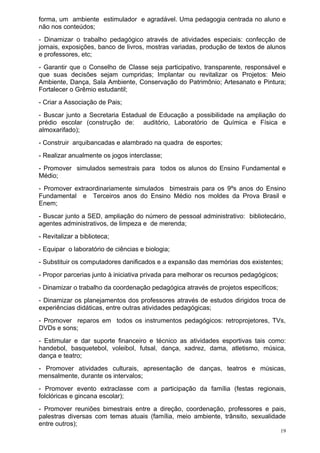 forma, um ambiente estimulador e agradável. Uma pedagogia centrada no aluno e
não nos conteúdos;
- Dinamizar o trabalho pedagógico através de atividades especiais: confecção de
jornais, exposições, banco de livros, mostras variadas, produção de textos de alunos
e professores, etc;
- Garantir que o Conselho de Classe seja participativo, transparente, responsável e
que suas decisões sejam cumpridas; Implantar ou revitalizar os Projetos: Meio
Ambiente, Dança, Sala Ambiente, Conservação do Patrimônio; Artesanato e Pintura;
Fortalecer o Grêmio estudantil;
- Criar a Associação de Pais;
- Buscar junto a Secretaria Estadual de Educação a possibilidade na ampliação do
prédio escolar (construção de: auditório, Laboratório de Química e Física e
almoxarifado);
- Construir arquibancadas e alambrado na quadra de esportes;
- Realizar anualmente os jogos interclasse;
- Promover simulados semestrais para todos os alunos do Ensino Fundamental e
Médio;
- Promover extraordinariamente simulados bimestrais para os 9ºs anos do Ensino
Fundamental e Terceiros anos do Ensino Médio nos moldes da Prova Brasil e
Enem;
- Buscar junto a SED, ampliação do número de pessoal administrativo: bibliotecário,
agentes administrativos, de limpeza e de merenda;
- Revitalizar a biblioteca;
- Equipar o laboratório de ciências e biologia;
- Substituir os computadores danificados e a expansão das memórias dos existentes;
- Propor parcerias junto à iniciativa privada para melhorar os recursos pedagógicos;
- Dinamizar o trabalho da coordenação pedagógica através de projetos específicos;
- Dinamizar os planejamentos dos professores através de estudos dirigidos troca de
experiências didáticas, entre outras atividades pedagógicas;
- Promover reparos em todos os instrumentos pedagógicos: retroprojetores, TVs,
DVDs e sons;
- Estimular e dar suporte financeiro e técnico as atividades esportivas tais como:
handebol, basquetebol, voleibol, futsal, dança, xadrez, dama, atletismo, música,
dança e teatro;
- Promover atividades culturais, apresentação de danças, teatros e músicas,
mensalmente, durante os intervalos;
- Promover evento extraclasse com a participação da família (festas regionais,
folclóricas e gincana escolar);
- Promover reuniões bimestrais entre a direção, coordenação, professores e pais,
palestras diversas com temas atuais (família, meio ambiente, trânsito, sexualidade
entre outros);
                                                                                       19
 