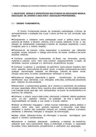 - Avaliar e adequar ao momento histórico vivenciado na Proposta Pedagógica.


5. OBJETIVOS GERAIS E ESPECÍFICOS DAS ETAPAS DA EDUCAÇÃO BÁSICA,
EDUCAÇÃO DE JOVENS E ADULTOS E EDUCAÇÃO PROFISSIONAL


5.1 - ENSINO FUNDAMENTAL


      O Ensino Fundamental, através de conteúdos, metodologias e formas de
acompanhamento e avaliação visa a que o aluno, ao final de sua conclusão seja
capaz de:
➡Compreender a cidadania como participação social e política, assim como
exercício de direitos e deveres políticos, civis e sociais, adotando, no dia a dia,
atitudes de solidariedade, cooperação e repúdio às injustiças, respeitando o outro
e exigindo para si o mesmo respeito;
➡Posicionar-se de maneira crítica, responsável e construtiva nas diferentes
situações sociais, utilizando o diálogo como forma de mediar conflitos e de tomar
decisões coletivas;
➡ Conhecer características fundamentais do Brasil nas dimensões sociais,
materiais e culturais como meio para construir progressivamente a noção de
identidade nacional e pessoal e o sentimento de pertinência do país;
➡ Conhecer e valorizar a pluralidade do patrimônio sócio-cultural brasileiro, bem
como aspectos sócio-culturais de outros povos e nações, posicionando-se contra
qualquer discriminação baseada em diferenças culturais, de classe social,
crenças, sexo, etnia ou outras características individuais e sociais;
➡Perceber-se integrante, dependente e agente      transformador do ambiente,
identificando seus elementos e as interações entre eles, contribuindo ativamente
para melhoria do meio ambiente;
➡Desenvolver o conhecimento ajustado de si mesmo e o sentimento de confiança
em suas capacidade afetiva, física, cognitiva, ética, estética, de inter-relação pessoal
e de inserção social, para agir com perseverança na busca do conhecimento e no
exercício da cidadania;
➡Conhecer o próprio corpo e dele cuidar, valorizando e dotando hábitos saudáveis
como um dos aspectos básicos da qualidade de vida e agindo com
responsabilidade em relação a sua saúde e à saúde coletiva;
➡Utilizar as diferentes linguagens – verbal, musical, matemática, gráfica, plástica e
corporal – como meio para produzir, expressar e comunicar suas idéias,
interpretar e usufruir das produções culturais, em contexto públicos e privados,
atendendo a diferentes intenções e situações de comunicação;
➡Saber utilizar diferentes fontes de informação e recursos          tecnológicos para
adquirir e construir conhecimentos;
➡Questionar a realidade detectando         problemas e tratando de resolvê-los,
utilizando para isso o pensamento lógico, a criatividade, a intuição, a capacidade
de análise crítica, selecionando procedimentos e verificando sua adequação.

                                                                                      20
 