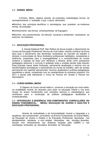 5.2 – ENSINO MÉDIO


      O Ensino Médio objetiva, através de conteúdos, metodologias, formas de
acompanhamento e avaliação a que o aluno demonstre:
➡Domínio dos princípios científicos e tecnológicos que presidem as modernas
formas de produção;
➡Conhecimento das formas contemporâneas de linguagem;
➡Domínio dos conhecimentos de ciências humanas e ambientais necessários ao
exercício da cidadania.


5.3 – EDUCAÇÃO PROFISSIONAL
           A Escola Estadual Profª. Nair Palácio de Souza propõe o oferecimento do
Cursos de Educação Profissional Técnica de nível médio, visando contribuir de forma
ativa para o atendimento das demandas necessárias do mercado de trabalho e
oferecer à comunidade de Nova Andradina profissionais habilitados, competentes e
dinâmicos, preparados para a empregabilidade e a competitividade do mundo
moderno e capazes de atuar com eficiência e eficácia, tendo como perspectiva
pedagógica relacionar o currículo à realidade onde a unidade escolar está inserida.
Essa proposta requer desta Instituição, permanente atualização e sintonia com as
transformações tecnológicas e socioculturais do mundo do trabalho, além de contato
permanente com agentes educacionais, recursos atualizados e práticas pedagógicas
operatórias e ativas, compatíveis com as características do processo produtivo. Em
2011 a escola está oferecendo o Curso de Técnico em vendas e Técnico em
Agronegócio.


5.4 – CURSO NORMAL MEDIO
         O Objetivo do Curso normal médio é promover a formação em nível médio,
na modalidade normal, de docentes para atuar na educação infantil e nos anos
iniciais do ensino fundamental com subsídios teóricos e metodológicos que
contribuam para a construção de práticas pedagógicas atualizadas e
contextualizadas.
5.5 – INTEGRAÇÃO E SEQÜÊNCIA DOS COMPONENTES CURRICULARES DO
ENSINO FUNDAMENTAL,     MÉDIO, EDUCAÇÃO DE JOVENS E ADULTOS E
EDUCAÇÃO PROFISSIONAL


           Através da verticalidade e da horizontalidade, haverá a integração e a
seqüência dos componentes curriculares do Ensino Fundamental, do Ensino Médio,
da Educação de Jovens e Adultos e da Educação Profissional, abordadas nos
planejamentos escolares e com amplas discussões nas reuniões docentes,
sempre com embasamento nas diretrizes traçadas pela LDBEN e nas
orientações emanadas da Secretaria de Estado de Educação.



                                                                                 21
 