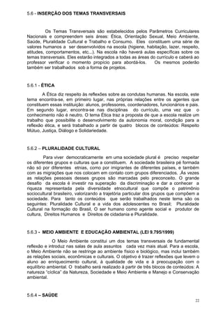 5.6 - INSERÇÃO DOS TEMAS TRANSVERSAIS


          Os Temas Transversais são estabelecidos pelos Parâmetros Curriculares
Nacionais e compreendem seis áreas: Ética, Orientação Sexual, Meio Ambiente,
Saúde, Pluralidade Cultural e Trabalho e Consumo. Eles constituem uma série de
valores humanos a ser desenvolvidos na escola (higiene, habitação, lazer, respeito,
atitudes, comportamentos, etc...). Na escola não haverá aulas específicas sobre os
temas transversais. Eles estarão integrados a todas as áreas do currículo e caberá ao
professor verificar o momento propício para abordá-los.        Os mesmos poderão
também ser trabalhados sob a forma de projetos.


5.6.1 - ÉTICA
        A Ética diz respeito às reflexões sobre as condutas humanas. Na escola, este
tema encontra-se, em primeiro lugar, nas próprias relações entre os agentes que
constituem essas instituição: alunos, professores, coordenadores, funcionários e pais.
Em segundo lugar, encontra-se nas disciplinas do currículo, uma vez que o
conhecimento não é neutro. O tema Ética traz a proposta de que a escola realize um
trabalho que possibilite o desenvolvimento da autonomia moral, condição para a
reflexão ética, e será trabalhado a partir de quatro blocos de conteúdos: Respeito
Mútuo, Justiça, Diálogo e Solidariedade.


5.6.2 – PLURALIDADE CULTURAL
         Para viver democraticamente em uma sociedade plural é preciso respeitar
os diferentes grupos e culturas que a constituem. A sociedade brasileira pé formada
não só por diferentes etnias, como por imigrantes de diferentes países, e também
com as migrações que nos colocam em contato com grupos diferenciados. .Ás vezes
as relações pessoais desses grupos são marcadas pelo preconceito. O grande
desafio da escola é investir na superação da discriminação e dar a conhecer a
riqueza representada pela diversidade etnocultural que compõe o patrimônio
sociocultural brasileiro, valorizando a trajetória particular dos grupos que compõem a
sociedade. Para tanto os conteúdos que serão trabalhados neste tema são os
seguintes: Pluralidade Cultural e a vida dos adolescentes no Brasil; Pluralidade
Cultural na formação do Brasil, O ser humano como agente social e produtor de
cultura, Direitos Humanos e Direitos de cidadania e Pluralidade.


5.6.3 - MEIO AMBIENTE E EDUCAÇÃO AMBIENTAL (LEI 9.795/1999)
             O Meio Ambiente constitui um dos temas transversais de fundamental
reflexão e introduz nas salas de aula assuntos cada vez mais atual. Para a escola,
o Meio Ambiente não se restringe ao ambiente físico e biológico, mas inclui também
as relações sociais, econômicas e culturais. O objetivo é trazer reflexões que levem o
aluno ao enriquecimento cultural, à qualidade de vida e à preocupação com o
equilíbrio ambiental. O trabalho será realizado á partir de três blocos de conteúdos: A
natureza “cíclica” da Natureza, Sociedade e Meio Ambiente e Manejo e Conservação
ambiental.


5.6.4 – SAÚDE
                                                                                     22
 
