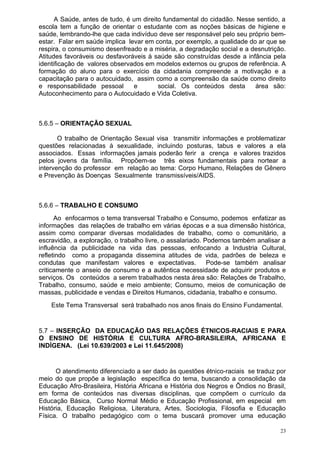A Saúde, antes de tudo, é um direito fundamental do cidadão. Nesse sentido, a
escola tem a função de orientar o estudante com as noções básicas de higiene e
saúde, lembrando-lhe que cada indivíduo deve ser responsável pelo seu próprio bem-
estar. Falar em saúde implica levar em conta, por exemplo, a qualidade do ar que se
respira, o consumismo desenfreado e a miséria, a degradação social e a desnutrição.
Atitudes favoráveis ou desfavoráveis à saúde são construídas desde a infância pela
identificação de valores observados em modelos externos ou grupos de referência. A
formação do aluno para o exercício da cidadania compreende a motivação e a
capacitação para o autocuidado, assim como a compreensão da saúde como direito
e responsabilidade pessoal      e        social. Os conteúdos desta      área são:
Autoconhecimento para o Autocuidado e Vida Coletiva.



5.6.5 – ORIENTAÇÃO SEXUAL

       O trabalho de Orientação Sexual visa transmitir informações e problematizar
questões relacionadas à sexualidade, incluindo posturas, tabus e valores a ela
associados. Essas informações jamais poderão ferir a crença e valores trazidos
pelos jovens da família. Propõem-se três eixos fundamentais para nortear a
intervenção do professor em relação ao tema: Corpo Humano, Relações de Gênero
e Prevenção às Doenças Sexualmente transmissíveis/AIDS.



5.6.6 – TRABALHO E CONSUMO
      Ao enfocarmos o tema transversal Trabalho e Consumo, podemos enfatizar as
informações das relações de trabalho em várias épocas e a sua dimensão histórica,
assim como comparar diversas modalidades de trabalho, como o comunitário, a
escravidão, a exploração, o trabalho livre, o assalariado. Podemos também analisar a
influência da publicidade na vida das pessoas, enfocando a Industria Cultural,
refletindo como a propaganda dissemina atitudes de vida, padrões de beleza e
condutas que manifestam valores e expectativas.             Pode-se também analisar
criticamente o anseio de consumo e a autêntica necessidade de adquirir produtos e
serviços. Os conteúdos a serem trabalhados nesta área são: Relações de Trabalho,
Trabalho, consumo, saúde e meio ambiente; Consumo, meios de comunicação de
massas, publicidade e vendas e Direitos Humanos, cidadania, trabalho e consumo.
    Este Tema Transversal será trabalhado nos anos finais do Ensino Fundamental.


5.7 – INSERÇÃO DA EDUCAÇÃO DAS RELAÇÕES ÉTNICOS-RACIAIS E PARA
O ENSINO DE HISTÓRIA E CULTURA AFRO-BRASILEIRA, AFRICANA E
INDÍGENA. (Lei 10.639/2003 e Lei 11.645/2008)


      O atendimento diferenciado a ser dado às questões étnico-raciais se traduz por
meio do que propõe a legislação específica do tema, buscando a consolidação da
Educação Afro-Brasileira, História Africana e História dos Negros e Índios no Brasil,
em forma de conteúdos nas diversas disciplinas, que compõem o currículo da
Educação Básica, Curso Normal Médio e Educação Profissional, em especial em
História, Educação Religiosa, Literatura, Artes, Sociologia, Filosofia e Educação
Física. O trabalho pedagógico com o tema buscará promover uma educação

                                                                                   23
 