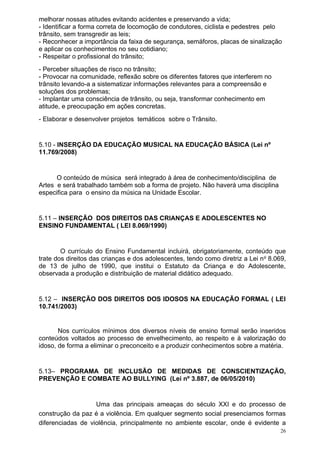 melhorar nossas atitudes evitando acidentes e preservando a vida;
- Identificar a forma correta de locomoção de condutores, ciclista e pedestres pelo
trânsito, sem transgredir as leis;
- Reconhecer a importância da faixa de segurança, semáforos, placas de sinalização
e aplicar os conhecimentos no seu cotidiano;
- Respeitar o profissional do trânsito;
- Perceber situações de risco no trânsito;
- Provocar na comunidade, reflexão sobre os diferentes fatores que interferem no
trânsito levando-a a sistematizar informações relevantes para a compreensão e
soluções dos problemas;
- Implantar uma consciência de trânsito, ou seja, transformar conhecimento em
atitude, e preocupação em ações concretas.
- Elaborar e desenvolver projetos temáticos sobre o Trânsito.


5.10 - INSERÇÃO DA EDUCAÇÃO MUSICAL NA EDUCAÇÃO BÁSICA (Lei nº
11.769/2008)


      O conteúdo de música será integrado à área de conhecimento/disciplina de
Artes e será trabalhado também sob a forma de projeto. Não haverá uma disciplina
especifica para o ensino da música na Unidade Escolar.


5.11 – INSERÇÃO DOS DIREITOS DAS CRIANÇAS E ADOLESCENTES NO
ENSINO FUNDAMENTAL ( LEI 8.069/1990)


        O currículo do Ensino Fundamental incluirá, obrigatoriamente, conteúdo que
trate dos direitos das crianças e dos adolescentes, tendo como diretriz a Lei n o 8.069,
de 13 de julho de 1990, que institui o Estatuto da Criança e do Adolescente,
observada a produção e distribuição de material didático adequado.


5.12 – INSERÇÃO DOS DIREITOS DOS IDOSOS NA EDUCAÇÃO FORMAL ( LEI
10.741/2003)


       Nos currículos mínimos dos diversos níveis de ensino formal serão inseridos
conteúdos voltados ao processo de envelhecimento, ao respeito e à valorização do
idoso, de forma a eliminar o preconceito e a produzir conhecimentos sobre a matéria.


5.13– PROGRAMA DE INCLUSÃO DE MEDIDAS DE CONSCIENTIZAÇÃO,
PREVENÇÃO E COMBATE AO BULLYING (Lei nº 3.887, de 06/05/2010)


                   Uma das principais ameaças do século XXI e do processo de
construção da paz é a violência. Em qualquer segmento social presenciamos formas
diferenciadas de violência, principalmente no ambiente escolar, onde é evidente a
                                                                                      26
 