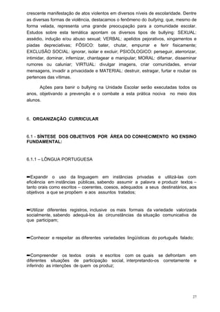 crescente manifestação de atos violentos em diversos níveis de escolaridade. Dentre
as diversas formas de violência, destacamos o fenômeno do bullying, que, mesmo de
forma velada, representa uma grande preocupação para a comunidade escolar.
Estudos sobre esta temática apontam os diversos tipos de bullying: SEXUAL:
assédio, indução e/ou abuso sexual; VERBAL: apelidos pejorativos, xingamentos e
piadas depreciativas; FÍSICO: bater, chutar, empurrar e ferir fisicamente;
EXCLUSÃO SOCIAL: ignorar, isolar e excluir; PSICÓLOGICO: perseguir, aterrorizar,
intimidar, dominar, infernizar, chantagear e manipular; MORAL: difamar, disseminar
rumores ou caluniar; VIRTUAL: divulgar imagens, criar comunidades, enviar
mensagens, invadir a privacidade e MATERIAL: destruir, estragar, furtar e roubar os
pertences das vítimas.

      Ações para banir o bullying na Unidade Escolar serão executadas todos os
anos, objetivando a prevenção e o combate a esta prática nociva no meio dos
alunos.



6. ORGANIZAÇÃO CURRICULAR


6.1 - SÍNTESE DOS OBJETIVOS POR ÁREA DO CONHECIMENTO NO ENSINO
FUNDAMENTAL:


6.1.1 – LÍNGUA PORTUGUESA


➡Expandir o uso da linguagem em instâncias privadas e utilizá-las com
eficiência em instâncias públicas, sabendo assumir a palavra e produzir textos –
tanto orais como escritos – coerentes, coesos, adequados a seus destinatários, aos
objetivos a que se propõem e aos assuntos tratados;


➡Utilizar diferentes registros, inclusive os mais formais da variedade valorizada
socialmente, sabendo adequá-los às circunstâncias da situação comunicativa de
que participam;


➡Conhecer e respeitar as diferentes variedades lingüísticas do português falado;


➡Compreender os textos orais e escritos com os quais se defrontam em
diferentes situações de participação social, interpretando-os corretamente e
inferindo as intenções de quem os produz;




                                                                                 27
 