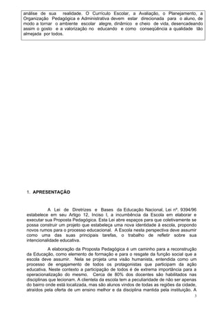 análise de sua    realidade. O Currículo Escolar, a Avaliação, o Planejamento, a
Organização Pedagógica e Administrativa devem estar direcionada para o aluno, de
modo a tornar o ambiente escolar alegre, dinâmico e cheio de vida, desencadeando
assim o gosto e a valorização no educando e como conseqüência a qualidade tão
almejada por todos.




 1. APRESENTAÇÃO


            A Lei de Diretrizes e Bases da Educação Nacional, Lei nº. 9394/96
 estabelece em seu Artigo 12, Inciso I, a incumbência da Escola em elaborar e
 executar sua Proposta Pedagógica. Esta Lei abre espaços para que coletivamente se
 possa construir um projeto que estabeleça uma nova identidade à escola, propondo
 novos rumos para o processo educacional. A Escola nesta perspectiva deve assumir
 como uma das suas principais tarefas, o trabalho de refletir sobre sua
 intencionalidade educativa.
            A elaboração da Proposta Pedagógica é um caminho para a reconstrução
 da Educação, como elemento de formação e para o resgate da função social que a
 escola deve assumir. Nela se projeta uma visão humanista, entendida como um
 processo de engajamento de todos os protagonistas que participam da ação
 educativa. Neste contexto a participação de todos é de extrema importância para a
 operacionalização do mesmo. Cerca de 80% dos docentes são habilitados nas
 disciplinas que lecionam. A clientela da escola tem a peculiaridade de não ser apenas
 do bairro onde está localizada, mas são alunos vindos de todas as regiões da cidade,
 atraídos pela oferta de um ensino melhor e da disciplina mantida pela instituição. A
                                                                                     3
 