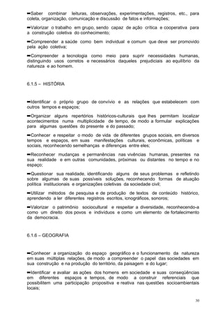 ➡Saber combinar leituras, observações, experimentações, registros, etc., para
coleta, organização, comunicação e discussão de fatos e informações;
➡Valorizar o trabalho em grupo, sendo capaz de ação crítica e cooperativa para
a construção coletiva do conhecimento;
➡Compreender a saúde como bem individual e comum que deve ser promovido
pela ação coletiva;
➡Compreender a tecnologia como meio para suprir necessidades humanas,
distinguindo usos corretos e necessários daqueles prejudiciais ao equilíbrio da
natureza e ao homem.


6.1.5 – HISTÓRIA


➡Identificar o próprio grupo de convívio e as relações que estabelecem com
outros tempos e espaços;
➡Organizar alguns repertórios históricos-culturais que lhes permitam localizar
acontecimentos numa multiplicidade de tempo, de modo a formular explicações
para algumas questões do presente e do passado;
➡Conhecer e respeitar o modo de vida de diferentes grupos sociais, em diversos
tempos e espaços, em suas manifestações culturais, econômicas, políticas e
sociais, reconhecendo semelhanças e diferenças entre eles;
➡Reconhecer mudanças e permanências nas vivências humanas, presentes na
sua realidade e em outras comunidades, próximas ou distantes no tempo e no
espaço;
➡Questionar sua realidade, identificando alguns de seus problemas e refletindo
sobre algumas de suas possíveis soluções, reconhecendo formas de atuação
política institucionais e organizações coletivas da sociedade civil;
➡Utilizar métodos de pesquisa e de produção de textos de conteúdo histórico,
aprendendo a ler diferentes registros escritos, icnográficos, sonoros;
➡Valorizar o patrimônio sociocultural e respeitar a diversidade, reconhecendo-a
como um direito dos povos e indivíduos e como um elemento de fortalecimento
da democracia.


6.1.6 – GEOGRAFIA


➡Conhecer a organização do espaço geográfico e o funcionamento da natureza
em suas múltiplas relações, de modo a compreender o papel das sociedades em
sua construção e na produção do território, da paisagem e do lugar;
➡Identificar e avaliar as ações dos homens em sociedade e suas conseqüências
em diferentes espaços e tempos, de modo a construir referenciais que
possibilitem uma participação propositiva e reativa nas questões socioambientais
locais;

                                                                              30
 
