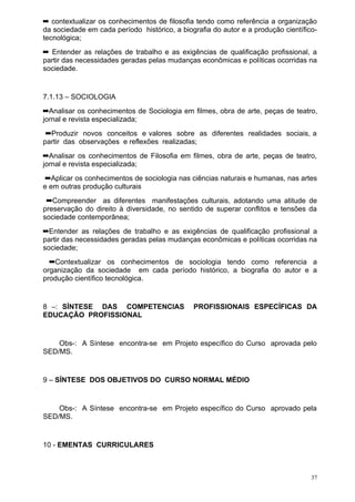 ➡ contextualizar os conhecimentos de filosofia tendo como referência a organização
da sociedade em cada período histórico, a biografia do autor e a produção científico-
tecnológica;
➡ Entender as relações de trabalho e as exigências de qualificação profissional, a
partir das necessidades geradas pelas mudanças econômicas e políticas ocorridas na
sociedade.


7.1.13 – SOCIOLOGIA
➡Analisar os conhecimentos de Sociologia em filmes, obra de arte, peças de teatro,
jornal e revista especializada;
 ➡Produzir novos conceitos e valores sobre as diferentes realidades sociais, a
partir das observações e reflexões realizadas;
➡Analisar os conhecimentos de Filosofia em filmes, obra de arte, peças de teatro,
jornal e revista especializada;
 ➡Aplicar os conhecimentos de sociologia nas ciências naturais e humanas, nas artes
e em outras produção culturais
 ➡Compreender as diferentes manifestações culturais, adotando uma atitude de
preservação do direito à diversidade, no sentido de superar conflitos e tensões da
sociedade contemporânea;
➡Entender as relações de trabalho e as exigências de qualificação profissional a
partir das necessidades geradas pelas mudanças econômicas e políticas ocorridas na
sociedade;
  ➡Contextualizar os conhecimentos de sociologia tendo como referencia a
organização da sociedade em cada período histórico, a biografia do autor e a
produção científico tecnológica.


8 –: SÍNTESE DAS COMPETENCIAS                 PROFISSIONAIS ESPECÍFICAS DA
EDUCAÇÃO PROFISSIONAL


    Obs-: A Síntese encontra-se em Projeto específico do Curso aprovada pelo
SED/MS.


9 – SÍNTESE DOS OBJETIVOS DO CURSO NORMAL MÉDIO


    Obs-: A Síntese encontra-se em Projeto específico do Curso aprovado pela
SED/MS.


10 - EMENTAS CURRICULARES



                                                                                   37
 