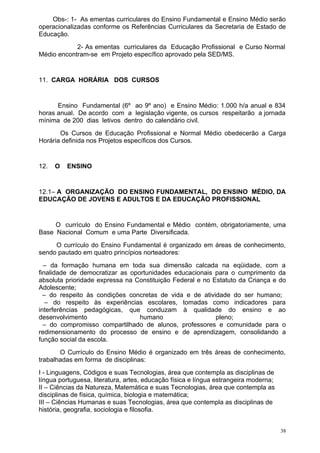 Obs-: 1- As ementas curriculares do Ensino Fundamental e Ensino Médio serão
operacionalizadas conforme os Referências Curriculares da Secretaria de Estado de
Educação.
            2- As ementas curriculares da Educação Profissional e Curso Normal
Médio encontram-se em Projeto específico aprovado pela SED/MS.


11. CARGA HORÁRIA DOS CURSOS


      Ensino Fundamental (6º ao 9º ano) e Ensino Médio: 1.000 h/a anual e 834
horas anual. De acordo com a legislação vigente, os cursos respeitarão a jornada
mínima de 200 dias letivos dentro do calendário civil.
       Os Cursos de Educação Profissional e Normal Médio obedecerão a Carga
Horária definida nos Projetos específicos dos Cursos.


12.   O   ENSINO


12.1– A ORGANIZAÇÃO DO ENSINO FUNDAMENTAL, DO ENSINO MÉDIO, DA
EDUCAÇÃO DE JOVENS E ADULTOS E DA EDUCAÇÃO PROFISSIONAL


     O currículo do Ensino Fundamental e Médio contém, obrigatoriamente, uma
Base Nacional Comum e uma Parte Diversificada.
     O currículo do Ensino Fundamental é organizado em áreas de conhecimento,
sendo pautado em quatro princípios norteadores:
  – da formação humana em toda sua dimensão calcada na eqüidade, com a
finalidade de democratizar as oportunidades educacionais para o cumprimento da
absoluta prioridade expressa na Constituição Federal e no Estatuto da Criança e do
Adolescente;
  – do respeito às condições concretas de vida e de atividade do ser humano;
   – do respeito às experiências escolares, tomadas como indicadores para
interferências pedagógicas, que conduzam à qualidade do ensino e ao
desenvolvimento                  humano                    pleno;
  – do compromisso compartilhado de alunos, professores e comunidade para o
redimensionamento do processo de ensino e de aprendizagem, consolidando a
função social da escola.
       O Currículo do Ensino Médio é organizado em três áreas de conhecimento,
trabalhadas em forma de disciplinas:
I - Linguagens, Códigos e suas Tecnologias, área que contempla as disciplinas de
língua portuguesa, literatura, artes, educação física e língua estrangeira moderna;
II – Ciências da Natureza, Matemática e suas Tecnologias, área que contempla as
disciplinas de física, química, biologia e matemática;
III – Ciências Humanas e suas Tecnologias, área que contempla as disciplinas de
história, geografia, sociologia e filosofia.


                                                                                      38
 