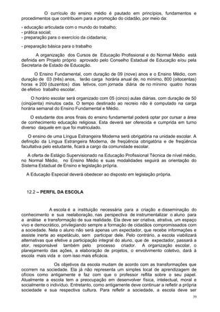 O currículo do ensino médio é pautado em princípios, fundamentos e
procedimentos que contribuem para a promoção do cidadão, por meio da:
- educação articulada com o mundo do trabalho;
- prática social;
- preparação para o exercício da cidadania;
- preparação básica para o trabalho
        A organização dos Cursos de Educação Profissional e do Normal Médio está
definida em Projeto próprio aprovado pelo Conselho Estadual de Educação e/ou pela
Secretaria de Estado de Educação.
       O Ensino Fundamental, com duração de 09 (nove) anos e o Ensino Médio, com
duração de 03 (três) anos, terão carga horária anual de, no mínimo, 800 (oitocentas)
horas e 200 (duzentos) dias letivos, com jornada diária de no mínimo quatro horas
de efetivo trabalho escolar.
     O horário escolar será organizado com 05 (cinco) aulas diárias, com duração de 50
(cinqüenta) minutos cada. O tempo destinado ao recreio não é computado na carga
horária semanal do Ensino Fundamental e Médio.
     O estudante dos anos finais do ensino fundamental poderá optar por cursar a área
de conhecimento educação religiosa. Esta deverá ser oferecida e cumprida em turno
diverso daquele em que foi matriculado.
   O ensino de uma Língua Estrangeira Moderna será obrigatória na unidade escolar. A
definição da Língua Estrangeira Moderna, de freqüência obrigatória e de freqüência
facultativa pelo estudante, ficará a cargo da comunidade escolar.
   A oferta de Estágio Supervisionado na Educação Profissional Técnica de nível médio,
no Normal Médio, no Ensino Médio e suas modalidades seguirá as orientação do
Sistema Estadual de Ensino e legislação própria.
  A Educação Especial deverá obedecer ao disposto em legislação própria.


  12.2 – PERFIL DA ESCOLA


              A escola é a instituição necessária para a criação e disseminação do
conhecimento e sua reelaboração, nas perspectiva de instrumentalizar o aluno para
a análise e transformação de sua realidade. Ela deve ser criativa, atrativa, um espaço
vivo e democrático, privilegiando sempre a formação de cidadãos compromissados com
a sociedade. Nela o aluno não será apenas um expectador, que recebe informações e
assiste inerte ao espetáculo, sem participar dele. Pelo contrário, a escola viabilizará
alternativas que efetive a participação integral do aluno, que de expectador, passará a
ator, responsável também pelo processo criador. A organização escolar, o
planejamento das ações, a elaboração de projetos, o envolvimento coletivo, dará à
escola mais vida e com isso mais eficácia.
                Os objetivos da escola mudam de acordo com as transformações que
ocorrem na sociedade. Ela já não representa um simples local de aprendizagem de
ofícios como antigamente e faz com que o professor reflita sobre o seu papel.
Atualmente a escola tem a preocupação em desenvolver física, intelectual, moral e
socialmente o indivíduo. Entretanto, como antigamente deve continuar a refletir a própria
sociedade e sua respectiva cultura. Para refletir a sociedade, a escola deve ser
                                                                                       39
 