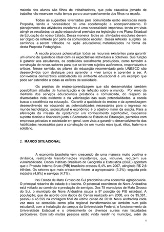 maioria dos alunos são filhos de trabalhadores, que pela exaustiva jornada de
trabalho não reservam muito tempo para o acompanhamento dos filhos na escola.
            Todas as sugestões levantadas pela comunidade estão elencadas nesta
Proposta, tendo a necessidade de uma coordenação e acompanhamento. O
planejamento das atividades escolares é uma necessidade imperiosa, tendo em vista
atingir os resultados da ação educacional previstos na legislação e no Plano Estadual
de Educação do nosso Estado. Dessa maneira todas as atividades escolares devem
ser objeto de reflexão por parte da comunidade escolar. Dessa reflexão surgirão os
caminhos a serem trilhados na ação educacional, materializados na forma da
desta Proposta Pedagógica.
           A escola procura potencializar todos os recursos existentes para garantir
um ensino de qualidade ideal com as expectativas individuais e coletivas. Sua função
é garantir aos estudantes, os conteúdos socialmente produzidos, como também a
construção de novos saberes para que se tornem sujeitos autônomos, responsáveis e
críticos. Nesse sentido, os pilares da educação recomendado pela UNESCO são
desenvolvidos com destaque para aprender a viver juntos e aprender a ser. A
convivência democrática estabelecida no ambiente educacional é um exemplo que
pode ser estendido a todas as esferas da sociedade.
           Os projetos de ensino-aprendizagem que são desenvolvidos também
possibilitam atitudes de humanização e de reflexão sobre o mundo. Por meio da
melhoria dos serviços educacionais prestados a comunidade, do respeito às
diversidades nela existente e na valorização das suas potencialidades, a escola
busca a excelência na educação. Garantir a qualidade do ensino e da aprendizagem
desenvolvendo no educando as potencialidades necessárias para o ingresso no
mundo tecnológico, sociocultural e econômico é o objetivo maior da escola. Para a
efetivação da missão de oportunizar um conhecimento significativo, buscamos
suporte técnico e financeiro junto a Secretaria de Estado de Educação, parcerias com
empresas privadas e sociedade em geral, com vista a garantir o desenvolvimento das
habilidades necessárias para a construção de um mundo mais igual, ético, fraterno e
solidário.


2. MARCO SITUACIONAL


            A economia brasileira vem crescendo de uma maneira muito positiva e
dinâmica, realizando transformações importantes, que, inclusive, reduzem sua
vulnerabilidade. Dados Instituto Brasileiro de Geografia e Estatística (IBGE) apontam
que o Produto Interno Bruto (PIB) brasileiro cresceu 5,4% em 2007, atingindo R$ 2,6
trilhões. Os setores que mais cresceram foram a agropecuária (5,3%), seguida pela
indústria (4,9%) e serviços (4,7%).
            No Estado de Mato Grosso do Sul predomina uma economia agropecuária.
O principal rebanho do estado é o bovino. O potencial econômico de Nova Andradina
está voltado ao comércio e prestação de serviços. Dos 78 municípios de Mato Grosso
do Sul, o município de Nova Andradina ocupa a 8ª posição do PIB estadual. A
população, que de acordo com dados do Censo realizado em 2000, era de 35.381,
passou a 45.599 na contagem final do último censo de 2010. Nova Andradina cada
vez mais se consolida como pólo regional transformando-se também num pólo
estudantil, com a instalação do campus da Universidade Federal, o funcionamento da
Universidade Estadual e o oferecimento de diversos cursos nas faculdades
particulares. Com isto muitas pessoas estão vindo residir no município, além de
                                                                                    4
 