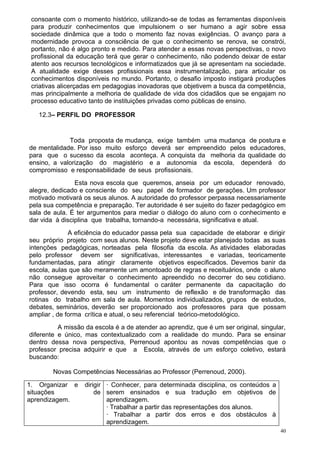 consoante com o momento histórico, utilizando-se de todas as ferramentas disponíveis
 para produzir conhecimentos que impulsionem o ser humano a agir sobre essa
 sociedade dinâmica que a todo o momento faz novas exigências. O avanço para a
 modernidade provoca a consciência de que o conhecimento se renova, se constrói,
 portanto, não é algo pronto e medido. Para atender a essas novas perspectivas, o novo
 profissional da educação terá que gerar o conhecimento, não podendo deixar de estar
 atento aos recursos tecnológicos e informatizados que já se apresentam na sociedade.
 A atualidade exige desses profissionais essa instrumentalização, para articular os
 conhecimentos disponíveis no mundo. Portanto, o desafio imposto instigará produções
 criativas alicerçadas em pedagogias inovadoras que objetivem a busca da competência,
 mas principalmente a melhoria de qualidade de vida dos cidadãos que se engajam no
 processo educativo tanto de instituições privadas como públicas de ensino.

   12.3– PERFIL DO PROFESSOR


             Toda proposta de mudança, exige também uma mudança de postura e
de mentalidade. Por isso muito esforço deverá ser empreendido pelos educadores,
para que o sucesso da escola aconteça. A conquista da melhoria da qualidade do
ensino, a valorização do magistério e a autonomia da escola, dependerá do
compromisso e responsabilidade de seus profissionais.
                Esta nova escola que queremos, anseia por um educador renovado,
alegre, dedicado e consciente do seu papel de formador de gerações. Um professor
motivado motivará os seus alunos. A autoridade do professor perpassa necessariamente
pela sua competência e preparação. Ter autoridade é ser sujeito do fazer pedagógico em
sala de aula. É ter argumentos para mediar o diálogo do aluno com o conhecimento e
dar vida à disciplina que trabalha, tornando-a necessária, significativa e atual.
              A eficiência do educador passa pela sua capacidade de elaborar e dirigir
seu próprio projeto com seus alunos. Neste projeto deve estar planejado todas as suas
intenções pedagógicas, norteadas pela filosofia da escola. As atividades elaboradas
pelo professor devem ser significativas, interessantes e variadas, teoricamente
fundamentadas, para atingir claramente objetivos especificados. Devemos banir da
escola, aulas que são meramente um amontoado de regras e receituários, onde o aluno
não consegue aproveitar o conhecimento apreendido no decorrer do seu cotidiano.
Para que isso ocorra é fundamental o caráter permanente da capacitação do
professor, devendo esta, seu um instrumento de reflexão e de transformação das
rotinas do trabalho em sala de aula. Momentos individualizados, grupos de estudos,
debates, seminários, deverão ser proporcionado aos professores para que possam
ampliar , de forma crítica e atual, o seu referencial teórico-metodológico.
          A missão da escola é a de atender ao aprendiz, que é um ser original, singular,
diferente e único, mas contextualizado com a realidade do mundo. Para se ensinar
dentro dessa nova perspectiva, Perrenoud apontou as novas competências que o
professor precisa adquirir e que a Escola, através de um esforço coletivo, estará
buscando:

        Novas Competências Necessárias ao Professor (Perrenoud, 2000).

1. Organizar e     dirigir · Conhecer, para determinada disciplina, os conteúdos a
situações              de serem ensinados e sua tradução em objetivos de
aprendizagem.              aprendizagem.
                           · Trabalhar a partir das representações dos alunos.
                           · Trabalhar a partir dos erros e dos obstáculos à
                           aprendizagem.
                                                                                       40
 