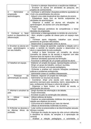 · Construir e planejar dispositivos e seqüências didáticas.
                             · Envolver os alunos em atividades de pesquisa, em
                             projetos de conhecimento.
2.     Administrar      a    · Conhecer e administrar situações-problema ajustadas ao
progressão            das    nível e às possibilidades dos alunos.
aprendizagens.               · Adquirir uma visão longitudinal dos objetivos do ensino.
                             · Estabelecer laços com as teorias subjacentes às
                             atividades de aprendizagem.
                             · Observar e avaliar os alunos em situações de
                             aprendizagem, de acordo com uma abordagem
                             formativa.
                             · Fazer balanços periódicos de competências e tomar
                             decisões de progressão.
3. Conhecer e fazer          · Administrar a heterogeneidade no âmbito de uma turma.
evoluir os dispositivos de   · Abrir, ampliar a gestão de classe para um espaço mais
diferenciação.               vasto.
                             · Fornecer apoio integrado, trabalhar com alunos
                             portadores de grandes dificuldades.
                             · Desenvolver a cooperação entre os alunos.
4. Envolver os alunos em     · Suscitar o desejo de aprender, explicitar a relação com o
suas aprendizagens e         saber, o sentido do trabalho escolar e desenvolver no
em seu trabalho.             aluno a capacidade de auto-avaliação.
                             · Instituir e fazer funcionar um conselho de alunos
                             (conselho de classe ou de escola) e negociar com eles
                             diversos tipos de regras e de contratos.
                             · Oferecer atividades opcionais de formação.
                             · Favorecer a definição de um projeto pessoal do aluno.
5.Trabalhar em equipe.       · Elaborar um projeto de equipe, representações comuns.
                             · Dirigir um grupo de trabalho, conduzir reuniões.
                             · Formar e renovar uma equipe pedagógica.
                             · Enfrentar e analisar em conjunto situações complexas,
                             práticas e problemas profissionais.
                             · Administrar crises ou conflitos interpessoais.
6.     Participar     da     · Elaborar, negociar um projeto da instituição.
administração da escola.     · Administrar os recursos da escola.
                             · Coordenar, dirigir uma escola com todos os seus
                             parceiros (serviços para escolares, bairro, associações de
                             pais, professores de língua e cultura de origem).
                             · Organizar e fazer evoluir, no âmbito da escola, a
                             participação dos alunos.
7. Informar e envolver os    · Dirigir reuniões de informação e de debate.
pais.                        · Fazer entrevistas.
                             · Envolver os pais na construção dos saberes.
8.     Utilizar      novas   · Utilizar editores de textos.
tecnologias.                 · Explorar as potencialidades didáticas dos programas em
                             relação aos objetivos do ensino.
                             · Comunicar-se à distância por meio da internet.
                             · Utilizar as ferramentas multimídia no ensino.
9. Enfrentar os deveres e    · Lutar contra os preconceitos e as discriminações sexuais,
os dilemas éticos da         étnicas e sociais.
profissão                    · Participar da criação de regras de vida comum referentes
                             à disciplina na escola, às sanções e à apreciação da
                             conduta
                             · Analisar a relação pedagógica, a autoridade, a

                                                                                           41
 
