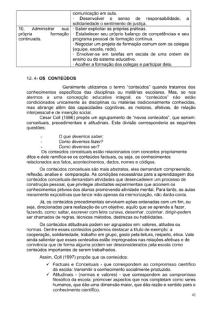 comunicação em aula.
                         · Desenvolver o senso de responsabilidade, a
                         solidariedade o sentimento de justiça.
10.    Administrar   sua · Saber explicitar as próprias práticas.
própria         formação · Estabelecer seu próprio balanço de competências e seu
continuada.              programa pessoal de formação contínua.
                         · Negociar um projeto de formação comum com os colegas
                         (equipe, escola, rede).
                         · Envolver-se em tarefas em escala de uma ordem de
                         ensino ou do sistema educativo.
                         · Acolher a formação dos colegas e participar dela.


   12. 4- OS CONTEÚDOS
                      Geralmente utilizamos o termo “conteúdos” quando tratamos dos
   conhecimentos específicos das disciplinas ou matérias escolares. Mas, se nos
   atermos a uma concepção educativa integral, os “conteúdos” não estão
   condicionados unicamente às disciplinas ou matérias tradicionalmente conhecidas,
   mas abrange além das capacidades cognitivas, as motoras, afetivas, de relação
   interpessoal e de inserção social.
          César Coll (1986) propôs um agrupamento de “novos conteúdos”, que seriam:
   conceituais, procedimentais e atitudinais. Esta divisão corresponderia as seguintes
   questões:
           -        O que devemos saber;
           -        Como devemos fazer?
           -        Como devemos ser?
           Os conteúdos conceituais estão relacionados com conceitos propriamente
   ditos e dele ramifica-se os conteúdos factuais, ou seja, os conhecimentos
   relacionados aos fatos, acontecimentos, dados, nomes e códigos.
          Os conteúdos conceituais são mais abstratos, eles demandam compreensão,
   reflexão, analise e comparação. As condições necessárias para a aprendizagem dos
   conteúdos conceituais demandam atividades que desencadeiem um processo de
   construção pessoal, que privilegie atividades experimentais que acionem os
   conhecimentos prévios dos alunos promovendo atividade mental. Para tanto, as aulas
   meramente expositivas que lance mão apenas da memorização, não darão conta.
          Já, os conteúdos procedimentais envolvem ações ordenadas com um fim, ou
   seja, direcionadas para realização de um objetivo, aquilo que se aprende a fazer,
   fazendo, como: saltar, escrever com letra cursiva, desenhar, cozinhar, dirigir-podem
   ser chamados de regras, técnicas métodos, destrezas ou habilidades.
         Os conteúdos atitudinais podem ser agrupados em: valores, atitudes ou
   normas. Dentre esses conteúdos podemos destacar a título de exemplo: a
   cooperação, solidariedade, trabalho em grupo, gosto pela leitura, respeito, ética. Vale
   ainda salientar que esses conteúdos estão impregnados nas relações afetivas e de
   conivência que de forma alguma podem ser desconsiderados pela escola como
   conteúdos importantes de serem trabalhados.
         Assim, Coll (1997) propõe que os conteúdos:
              Factuais e Conceituais - que correspondem ao compromisso científico
               da escola: transmitir o conhecimento socialmente produzido.
              Atitudinais - (normas e valores) - que correspondem ao compromisso
               filosófico da escola: promover aspectos que nos completam como seres
               humanos, que dão uma dimensão maior, que dão razão e sentido para o
               conhecimento científico.
                                                                                          42
 