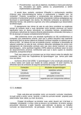  Procedimentais - que são os objetivos, resultados e meios para alcançá-
           los, articulados por ações, passos ou procedimentos a serem
           implementados e aprendidos.

        A escola deve, portanto, coordenar (Filosofia) e conhecimento científico
(Ciência) para instrumentalizar-se teórica e praticamente o trabalho com “os
conteúdos”. Portanto, re-significar a compreensão dos professores acerca dos
conteúdos é fundamental quando se pretende empreender práticas pedagógicas que
favoreçam a aprendizagem dos alunos. Se diferentes conteúdos se aprendem de
diferentes formas, não podemos organizar uma rotina pedagógica que desconsidere
tal diferenciação.
        O planejamento das rotinas de sala de aula deve considerar as exigências
sociais do contexto atual e suas demandas como também promover um ensino
significativo para os alunos articulando os conteúdos factuais, procedimentais,
conceituais e atitudinais de maneira eficiente abandonando a dimensão informativa, a
fim de alcançar um espaço verdadeiramente formativo.
         Não poderemos tornar uma atividade significativa se não considerarmos os
conteúdos que pretendemos ensinar, para que a prática educativa seja realmente
significativa para os alunos caberá ao professor conhecer respeitar os saberes que os
alunos já têm, ter clareza do que se pretende ensinar, considerar a diversidade de
saberes existentes na sala de aula, conhecer diferentes estratégias de ensino com
planejamento de intervenções pontuais para que seus alunos avancem em suas
aprendizagens , como apontava Vygotsky (1979) caberá ao professor atuar na zona
de desenvolvimento proximal, contribuindo para que o aluno supere os desafios
propostos, avançando sempre.
      Tudo isso passa por um processo que se inicia mesmo antes da seleção dos
conteúdos, tem início nas “Expectativas de Aprendizagem” que temos para cada
novo ano letivo.
       Conforme afirma Coll (2006): “a aprendizagem é uma construção pessoal que
o aluno realiza com ajuda que recebe de outras pessoas”. O autor exprimiu os
diferentes tipos de conteúdos da seguinte apresentando o seguinte esquema:
              Conteúdos                         Atividades de aprendizagem
                 factuais                           repetições verbais
              conceituais                              experiências
            procedimentais                        aplicações e exercícios
               atitudinais                experiências com componentes afetivos




12. 5 – A AULA


          Cada aula deve ser concebida como um momento curricular importante,
no qual, ponto a ponto, vai-se tecendo a rede do currículo escolar proposto para
determinada faixa etária ou nível de ensino.
            O papel do professor   ao ministrar suas aulas deverá ser o de fazer a
mediação competente e crítica      entre os alunos e os conteúdos do ensino, sempre
procurando direcionar a ação        docente para estimular os alunos, via trabalho
curricular, ao desenvolvimento     da percepção crítica da realidade     e de suas
                                                                                   43
 