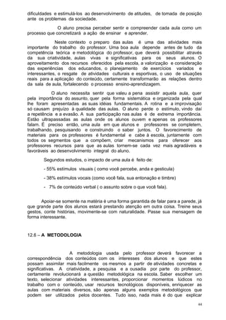 dificuldades e estimulá-los ao desenvolvimento de atitudes, de tomada de posição
ante os problemas da sociedade.
              O aluno precisa perceber sentir e compreender cada aula como um
processo que concretizará a ação de ensinar e aprender.
             Neste contexto o preparo das aulas é uma das atividades mais
importante do trabalho do professor. Uma boa aula depende antes de tudo da
competência teórica e metodológica do professor, que deverá possibilitar através
da sua criatividade, aulas vivas e significativas para os seus alunos. O
aproveitamento dos recursos oferecidos pela escola, a valorização e consideração
das experiências dos educandos, o planejamento de exercícios variados e
interessantes, o resgate de atividades culturais e esportivas, o uso de situações
reais para a aplicação do conteúdo, certamente transformarão as relações dentro
da sala de aula, fortalecendo o processo ensino-aprendizagem.
            O aluno necessita sentir que valeu a pena assistir aquela aula, quer
pela importância do assunto, quer pela forma sistemática e organizada pela qual
lhe foram apresentadas as suas idéias fundamentais. A rotina e a improvisação
só causam prejuízo à qualidade das aulas. O aluno perde o estímulo, vindo daí
a repetência e a evasão. A sua participação nas aulas é de extrema importância.
Estão ultrapassadas as aulas onde os alunos ouvem e apenas os professores
falam. É preciso então, uma aula em que alunos e professores se completem,
trabalhando, pesquisando e construindo o saber juntos. O favorecimento de
materiais para os professores é fundamental e cabe à escola, juntamente com
todos os segmentos que a compõem, criar mecanismos para oferecer aos
professores recursos para que as aulas tornem-se cada vez mais agradáveis e
favoráveis ao desenvolvimento integral do aluno.
       Segundos estudos, o impacto de uma aula é feito de:
       - 55% estímulos visuais ( como você percebe, anda e gesticula)
       - 38% estímulos vocais (como você fala, sua entonação e timbre)
       - 7% de conteúdo verbal ( o assunto sobre o que você fala).


       Apoiar-se somente na matéria é uma forma garantida de falar para a parede, já
que grande parte dos alunos estará prestando atenção em outra coisa. Treine seus
gestos, conte histórias, movimente-se com naturalidade. Passe sua mensagem de
forma interessante.


12.6 – A METODOLOGIA


                    A metodologia usada pelo professor deverá favorecer a
correspondência dos conteúdos com os interesses dos alunos e que estes
possam assimilar mais facilmente os mesmos a partir de atividades concretas e
significativas. A criatividade, a pesquisa e a ousadia por parte do professor,
certamente revolucionará a questão metodológica na escola. Saber escolher um
texto, selecionar atividades interessantes, proporcionar momentos lúdicos no
trabalho com o conteúdo, usar recursos tecnológicos disponíveis, enriquecer as
aulas com materiais diversos, são apenas alguns exemplos metodológicos que
podem ser utilizados pelos docentes. Tudo isso, nada mais é do que explicar
                                                                                  44
 