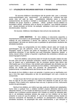 conhecimento         por        meio        da        interação        professor/aluno.


13.7 - UTILIZAÇÃO DE RECURSOS DIDÁTICOS E TECNOLÓGICOS


         Os recursos didáticos e tecnológicos são de grande valia para o processo
ensino-aprendizagem, pois oportunizará       um acréscimo ao conteúdo que está
sendo visto em sala de aula,           possibilitando reflexões sobre o assunto,
esclarecimentos de dúvidas e também a socialização de alunos, quando ocorrer
trabalhos em grupo. Quando o professor          utilizar qualquer recurso didático ou
tecnológico deverá esclarecer para os alunos os objetivos que pretende alcançar
com aquela atividade, as formas de avaliação adotadas e como será realizada a
devolutiva pelos mesmos.
       Os recursos didáticos e tecnológicos mais comuns nas escolas são:


               LIVRO DIDÁTICO-: O livro didático é instrumento específico e
importantíssimo de ensino e de aprendizagem formal. Muito embora não seja o único
material de que professores e alunos vão valer-se no processo de ensino e
aprendizagem, ele pode ser decisivo para a qualidade do aprendizado resultante das
atividades escolares.
             Todos os componentes do livro didático devem estar em função da
aprendizagem que ele patrocina. Como um livro não se constitui apenas de
linguagem verbal, é preciso que todas as linguagens de que ele se vale sejam
igualmente eficientes. O que significa que suas ilustrações, diagramas, tabelas e
outros, devem refinar, matizar e requintar o significado dos conteúdos e atitudes que
essas linguagens ilustram.
         Num livro didático, tudo precisa estar em função da situação coletiva da sala
de aula, para com ele se aprender conteúdos, valores e atitudes específicos, sendo
que se espera que a aprendizagem não se processe apenas pela leitura das
informações que o livro fornece, mas também pela realização das atividades que ele
sugere. Assim, a qualidade dos conteúdos do livro didático – informações e atitudes –
precisa ser levada em conta nos processo de planejamento, bem como,
posteriormente, no estabelecimento das formas de sua leitura e uso.
Se através do livro didático o aluno vai aprender, é preciso que os significados com
que o livro lida sejam adequados ao tipo de aprendizagem com que a escola se
compromete.
        O caso é que não há livro que seja à prova de professor: o pior livro pode ficar
bom na sala de um bom professor e o melhor livro desanda na sala de um mau
professor. Pois o melhor livro, repita-se mais uma vez, é apenas um livro, instrumento
auxiliar da aprendizagem.
       Nenhum livro didático, por melhor que seja, pode ser utilizado sem adaptações.
Como todo e qualquer livro, o didático também propicia diferentes leituras para
diferentes leitores, e é em função da liderança que tem na utilização coletiva do livro
didático que o professor precisa preparar com cuidado os modos de utilização dele,
isto é, as atividades escolares através das quais um livro didático vai se fazer
presente no curso em que foi adotado. O uso do livro didático precisa resultar do
exercício consciente da liberdade do professor no planejamento cuidadoso das
atividades escolares, na preparação das aulas rotineiramente, o que reforçará a
                                                                                      46
 