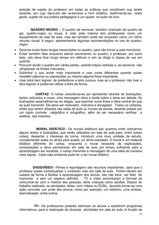 posição de sujeito do professor em todas as práticas que constituem sua tarefa
    docente, em cujo dia-a-dia ele re-escreve o livro didático, reafirmando-se, neste
    gesto, sujeito de sua prática pedagógica e um quase co-autor do livro.


           QUADRO NEGRO -: O quadro de escrever, também chamado de quadro de
    giz, quadro-negro ou lousa, é visto pela maioria dos professores como um
    equipamento de sala de aula, mas ele também pode ser encarado como um ótimo
    recurso visual. A seguir, apresentamos algumas recomendações no uso do quadro-
    negro:
•   Deve-se evitar fazer longas transcrições no quadro, para não tornar a aula monótona.
•   Evitar também falar enquanto estiver escrevendo no quadro; o professor, por outro
    lado, não deve ficar longo tempo em silêncio e sim se dirigir à classe de vez em
    quando.
•   Procurar dividir o quadro em várias partes, usando traços verticais e, ao escrever, não
    ultrapassar os limites marcados.
•   Sublinhar o que achar mais importante e usar cores diferentes quando quiser
    ressaltar palavras ou expressões ou mesmo alguma frase importante.
•   Usar letra bem legível, de preferência a letra cursiva, mas se o professor não tiver a
    letra legível, é preferível utilizar a letra de forma.


                CARTAZ: O cartaz caracteriza-se por apresentar através de ilustrações,
    textos reduzidos e cores, uma mensagem clara e direta sobre o tema em debate. As
    ilustrações assemelham-se ao slogan, que exprime numa frase a idéia central do que
    se quer transmitir. Ele deve ser motivador, instrutivo e divulgador. Todos os cartazes,
    antes que serem afixados nas salas de aula ou murais da escola, deverão passar por
    um rígido controle caligráfico e ortográfico, além de ser necessário verificar a
    estética dos mesmos.


                MURAL DIDÁTICO-: Os murais didáticos são quadros onde colocamos
    alguns textos e ilustrações, que serão utilizados em sala de aula para, entre outras
    coisas, despertar o interesse da turma, introduzir uma nova unidade de estudo,
    complementar aulas ou ainda para avaliar um tema estudado. O mural é um material
    didático diferente do cartaz, enquanto o mural necessita de explicações,
    comparações e deve permanecer em sala de aula por tempo suficiente para a
    aprendizagem ser recebida, o cartaz transmite a mensagem de uma idéia de maneira
    mais rápida. Cada sala ambiente pode ter o ser mural didático.


              DVDS/VÍDEO-: Filmes e reportagens são recursos importantes para que o
    professor possa contextualizar o conteúdo visto em sala de aula. Porém devem ser
    usados de forma a facilitar a aprendizagem dos alunos. Isto não deve ser feito de
    improviso e sem um objetivo definido.        TV e vídeo encontraram a fórmula de
    comunicar-se com a maioria das pessoas, tanto crianças como adultas. Depois do
    trabalho realizado, as atividades feitas com vídeos ou DVDs, deverão tornar-se uma
    ação concreta por porte dos alunos, como por exemplo, um relatório, uma síntese,
    dramatização, entre outros.


              TV-: Os professores poderão estimular os alunos a assistirem programas
    informativos, para a realização de diversas atividades em sala de aula. A função da
                                                                                         47
 