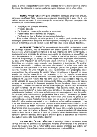 escola é formar telespectadores consciente, capazes de “ler” a televisão sob o prisma
de ética e da cidadania, e ensinar os alunos e ver a televisão, com o olhar crítico.


          RETRO-PROJETOR-: Serve para sintetizar o conteúdo em pontos chaves,
para que o professor faça explanação ou revisão, dinamizando a aula. Ele é um
valioso recurso de apoio à comunicação do pensamento. Algumas vantagens são
evidenciadas no uso deste aparelho:

   •   Adaptação em qualquer ambiente;
   •   Projeção colorida;
   •   Facilidade de comunicação visual e de transporte;
   •   Possibilidade de uso sem tela de projeção;
   •   Facilidade de ligar e desligar sem provocar distrações.
       Para melhor utilização do retro projetor é necessário posicioná-lo num lugar
estratégico para que não atrapalhe a visão do público, cuidar para que todos os slides
tenham a mesma aparência e evitar cópias de livros e sua leitura através dos slides.

          MAPAS CARTOGRÁFICOS-: A maioria dos livros didáticos apresenta o uso
de um mapa ilustrativo, não se importando em ensinar como lê-lo. Sabendo que o
mapa possui uma linguagem complexa, e de sua importância para os indivíduos, é
fundamental uma proposta de atividade que auxilie os educandos a decodificar os
símbolos apresentados no mapa tornando possível a sua leitura. O mapa possibilita
visualizar a organização do espaço de forma ampla numa linguagem monossêmica,
ou seja, uma linguagem de comunicação visual, sintética e rápida. Ler mapas é
decodificar os símbolos para entender sua linguagem e informar-se. Ao ensinar
mapas, é necessário considerar que estes são produzidos sobre uma malha de
coordenadas que garantem fazer uma localização precisa de qualquer ponto no
planeta; resultam de uma redução da área representada com proporção; estão
representadas três dimensões do espaço (altura, comprimento e largura) no plano
através das relações matemáticas que dependem do tipo de projeção; e que sob o
mapa-base fazemos mapas temáticos utilizando signos, que são as informações
espaciais. O Mapa um recurso tão rico para estudo do espaço local e regional, foi
sendo utilizado ao longo do tempo erroneamente. Criou-se a idéia que este estava
somente para memorização de países e capitais, formas de relevo, climas, etc. enfim,
localização.. Também utilizado em sala de aula na posição vertical criou o hábito de
se usar os temos “ lá em cima no Amazonas”, “nos estados abaixo, no Sul”, “ a
Europa o centro da terra”, e muitos outros que constroem no psique da criança que o
globo terrestre (esférico) pode estar perfeitamente representado como uma fotografia,
de forma representativa autêntica, projetado de forma plana. O estudo das projeções
vêem lucidar idéias, das várias formas de representar uma esfera no plano e por
conseqüência , o mapa. Trabalhar com mapas com os alunos é como trabalhar com o
dicionário, eles precisam descobrir a importância em saber usá-los e aprender como
fazer isto. Muitas vezes na escola nos centramos muito em ensinar o conteúdo por si
só e deixamos de fazer realmente o aluno saber usar o instrumento. Primeiro
deveriamos, criar a necessidade da utilização do mapa, por exemplo: descreva uma
viagem de Nova Andradina a Campo Grande: estradas/direção/distância/relação
distância linha reta e a real/ etc.A partir de quando o aluno demonstrasse interesse
por saber como se colocou isto no papel então se passa a desvendar os conteudos
mas subjetivos que são mais dificil de decifrar.

         TELAS DE HISTÓRIA E CIÊNCIAS-: A estratégia utilizada para que o aluno
se veja presente na discussão da cartografia histórica e/ou científica e na prática da
leitura de imagem, leva-nos a refletir sobre alguns passos analíticos que podem ser
úteis ao trabalho dos professores com os alunos na sua prática didática.
                                                                                    48
 