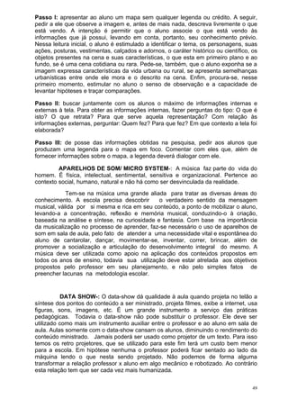 Passo I: apresentar ao aluno um mapa sem qualquer legenda ou crédito. A seguir,
pedir a ele que observe a imagem e, antes de mais nada, descreva livremente o que
está vendo. A intenção é permitir que o aluno associe o que está vendo às
informações que já possui, levando em conta, portanto, seu conhecimento prévio.
Nessa leitura inicial, o aluno é estimulado a identificar o tema, os personagens, suas
ações, posturas, vestimentas, calçados e adornos, o caráter histórico ou científico, os
objetos presentes na cena e suas características, o que esta em primeiro plano e ao
fundo, se é uma cena cotidiana ou rara. Pede-se, também, que o aluno exponha se a
imagem expressa características da vida urbana ou rural, se apresenta semelhanças
urbanísticas entre onde ele mora e o descrito na cena. Enfim, procura-se, nesse
primeiro momento, estimular no aluno o senso de observação e a capacidade de
levantar hipóteses e traçar comparações.

Passo II: buscar juntamente com os alunos o máximo de informações internas e
externas à tela. Para obter as informações internas, fazer perguntas do tipo: O que é
isto? O que retrata? Para que serve aquela representação? Com relação às
informações externas, perguntar: Quem fez? Para que fez? Em que contexto a tela foi
elaborada?

Passo III: de posse das informações obtidas na pesquisa, pedir aos alunos que
produzam uma legenda para o mapa em foco. Comentar com eles que, além de
fornecer informações sobre o mapa, a legenda deverá dialogar com ele.

         APARELHOS DE SOM/ MICRO SYSTEM-: A música faz parte do vida do
homem. É física, intelectual, sentimental, sensitiva e organizacional. Pertence ao
contexto social, humano, natural e não há como ser desvinculada da realidade.
            Tem-se na música uma grande aliada para tratar as diversas áreas do
conhecimento. A escola precisa descobrir      o verdadeiro sentido da mensagem
musical, válida por si mesma e rica em seu conteúdo, a ponto de mobilizar o aluno,
levando-a a concentração, reflexão e memória musical, conduzindo-o à criação,
baseada na análise e síntese, na curiosidade e fantasia. Com base na importância
da musicalização no processo de aprender, faz-se necessário o uso de aparelhos de
som em sala de aula, pelo fato de atender a uma necessidade vital e espontânea do
aluno de cantarolar, dançar, movimentar-se, inventar, correr, brincar, além de
promover a socialização e articulação do desenvolvimento integral do mesmo. A
música deve ser utilizada como apoio na aplicação dos conteúdos propostos em
todos os anos de ensino, todavia sua utilização deve estar atrelada aos objetivos
propostos pelo professor em seu planejamento, e não pelo simples fatos de
preencher lacunas na metodologia escolar.


           DATA SHOW-: O data-show dá qualidade à aula quando projeta no telão a
síntese dos pontos do conteúdo a ser ministrado, projeta filmes, exibe a internet, usa
figuras, sons, imagens, etc. É um grande instrumento a serviço das práticas
pedagógicas. Todavia o data-show não pode substituir o professor. Ele deve ser
utilizado como mais um instrumento auxiliar entre o professor e ao aluno em sala de
aula. Aulas somente com o data-show cansam os alunos, diminuindo o rendimento do
conteúdo ministrado. Jamais poderá ser usado como projetor de um texto. Para isso
temos os retro projetores, que se utilizado para este fim terá um custo bem menor
para a escola. Em hipótese nenhuma o professor poderá ficar sentado ao lado da
máquina lendo o que nesta sendo projetado. Não podemos de forma alguma
transformar a relação professor x aluno em algo mecânico e robotizado. Ao contrário
esta relação tem que ser cada vez mais humanizada.


                                                                                     49
 