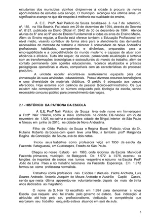 estudantes dos municípios vizinhos dirigirem-se à cidade à procura de novas
oportunidades de estudos e/ou serviço. O município alcançou nos últimos anos um
significativo avanço no que diz respeito à melhoria na qualidade do ensino.
            A E.E. Profª. Nair Palácio de Souza localiza-se à rua 7 de setembro,
nº. 156, na Vila Beatriz. Foi criada em 29 de dezembro de 1994, através do Decreto
nº. 8121, publicado no Diário Oficial nº. 3942 de 30 de dezembro de 1994. Atende
alunos do 6° ano ao 9º ano do Ensino Fundamental e todos os anos do Ensino Médio.
Além do Ensino regular, a Escola está oferece também a Educação Profissional em
nível médio, visando contribuir de forma ativa para o atendimento das demandas
necessárias do mercado de trabalho e oferecer à comunidade de Nova Andradina
profissionais habilitados, competentes e dinâmicos, preparados para a
empregabilidade e a competitividade do mundo moderno e capazes de atuar com
eficiência e eficácia. Tudo isto requer, da escola, permanente atualização e sintonia
com as transformações tecnológicas e socioculturais do mundo do trabalho, além de
contato permanente com agentes educacionais, recursos atualizados e práticas
pedagógicas operatórias e ativas, compatíveis com as características do processo
produtivo.
           A unidade escolar encontra-se relativamente equipada para dar
consecução às suas atividades educacionais. Possui diversos recursos tecnológicos
e uma diversidade de materiais didáticos. O prédio é adequado aos cursos
oferecidos. Hoje estamos com carência de pessoal técnico-administrativo. Os que
existem não correspondem ao número estipulado pela tipologia da escola, sendo
necessário concurso público para preenchimento das vagas.


2.1- HISTÓRICO DA PATRONA DA ESCOLA
            A E.E. Profª Nair Palácio de Souza leva este nome em homenagem
a Profª Nair Palácio, como é mais conhecida na cidade. Ela nasceu em 29 de
novembro de 1.926, na calma e acolhedora cidade de Birigui, interior de São Paulo
e faleceu em junho de 2010, na cidade de Nova Andradina.
        Filha de Gildo Palácio de Souza e Regina Buosi Palácio, viúva do Sr.
Rubens Roberto de Sousa com quem teve uma filha, a também profª Margarida
Regina da Conceição de Souza, avó de dois netos.
        Iniciou seus trabalhos como professora leiga em 1956 da escola da
Fazenda Bataguassu, em Guararapes, Estado de São Paulo.
        Chegou ao nosso Estado em 1963, onde lecionou da Escola Municipal
Fazenda primavera, município de Batayporã. De 1.972 à l.978, exerceu as
funções de inspetora de alunos nos turnos vespertino e noturno na Escola Profº
João de Lima Paes e no matutino lecionava na Fazenda Esperança. Em 1.972
formou-se como professora normalista.
        Trabalhou como professora nas Escolas Estaduais Padre Anchieta, Luis
Soares Andrade, Antonio Joaquim de Moura Andrade e Austrílio Capilé Castro,
sendo que nesta última aposentou-se voluntariamente, depois de mais de trinta
anos dedicados ao magistério.
         O nome de D. Nair foi escolhido em 1.994 para denominar a nova
Escola que naquele ano foi criada pelo governo do estado. Sua indicação é
atribuída até hoje pelo seu profissionalismo, dedicação e competência que
marcaram seu trabalho enquanto estava atuando em sala de aula.


                                                                                    5
 