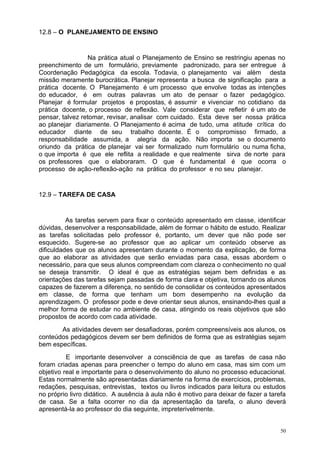 12.8 – O PLANEJAMENTO DE ENSINO


                 Na prática atual o Planejamento de Ensino se restringiu apenas no
preenchimento de um formulário, previamente padronizado, para ser entregue à
Coordenação Pedagógica da escola. Todavia, o planejamento vai além desta
missão meramente burocrática. Planejar representa a busca de significação para a
prática docente. O Planejamento é um processo que envolve todas as intenções
do educador, é em outras palavras um ato de pensar o fazer pedagógico.
Planejar é formular projetos e propostas, é assumir e vivenciar no cotidiano da
prática docente, o processo de reflexão. Vale considerar que refletir é um ato de
pensar, talvez retomar, revisar, analisar com cuidado. Esta deve ser nossa prática
ao planejar diariamente. O Planejamento é acima de tudo, uma atitude crítica do
educador diante de seu trabalho docente. É o compromisso firmado, a
responsabilidade assumida, a alegria da ação. Não importa se o documento
oriundo da prática de planejar vai ser formalizado num formulário ou numa ficha,
o que importa é que ele reflita a realidade e que realmente sirva de norte para
os professores que o elaboraram. O que é fundamental é que ocorra o
processo de ação-reflexão-ação na prática do professor e no seu planejar.


12.9 – TAREFA DE CASA


          As tarefas servem para fixar o conteúdo apresentado em classe, identificar
dúvidas, desenvolver a responsabilidade, além de formar o hábito de estudo. Realizar
as tarefas solicitadas pelo professor é, portanto, um dever que não pode ser
esquecido. Sugere-se ao professor que ao aplicar um conteúdo observe as
dificuldades que os alunos apresentam durante o momento da explicação, de forma
que ao elaborar as atividades que serão enviadas para casa, essas abordem o
necessário, para que seus alunos compreendam com clareza o conhecimento no qual
se deseja transmitir. O ideal é que as estratégias sejam bem definidas e as
orientações das tarefas sejam passadas de forma clara e objetiva, tornando os alunos
capazes de fazerem a diferença, no sentido de consolidar os conteúdos apresentados
em classe, de forma que tenham um bom desempenho na evolução da
aprendizagem. O professor pode e deve orientar seus alunos, ensinando-lhes qual a
melhor forma de estudar no ambiente de casa, atingindo os reais objetivos que são
propostos de acordo com cada atividade.
       As atividades devem ser desafiadoras, porém compreensíveis aos alunos, os
conteúdos pedagógicos devem ser bem definidos de forma que as estratégias sejam
bem específicas.
          E importante desenvolver a consciência de que as tarefas de casa não
foram criadas apenas para preencher o tempo do aluno em casa, mas sim com um
objetivo real e importante para o desenvolvimento do aluno no processo educacional.
Estas normalmente são apresentadas diariamente na forma de exercícios, problemas,
redações, pesquisas, entrevistas, textos ou livros indicados para leitura ou estudos
no próprio livro didático. A ausência à aula não é motivo para deixar de fazer a tarefa
de casa. Se a falta ocorrer no dia da apresentação da tarefa, o aluno deverá
apresentá-la ao professor do dia seguinte, impreterivelmente.


                                                                                     50
 
