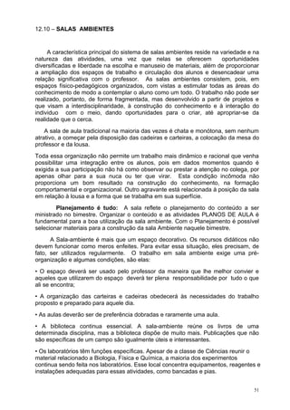 12.10 – SALAS AMBIENTES


     A característica principal do sistema de salas ambientes reside na variedade e na
natureza das atividades, uma vez que nelas se oferecem                   oportunidades
diversificadas e liberdade na escolha e manuseio de materiais, além de proporcionar
a ampliação dos espaços de trabalho e circulação dos alunos e desencadear uma
relação significativa com o professor. As salas ambientes consistem, pois, em
espaços físico-pedagógicos organizados, com vistas a estimular todas as áreas do
conhecimento de modo a contemplar o aluno como um todo. O trabalho não pode ser
realizado, portanto, de forma fragmentada, mas desenvolvido a partir de projetos e
que visam a interdisciplinaridade, à construção do conhecimento e à interação do
individuo com o meio, dando oportunidades para o criar, até apropriar-se da
realidade que o cerca.
    A sala de aula tradicional na maioria das vezes é chata e monótona, sem nenhum
atrativo, a começar pela disposição das cadeiras e carteiras, a colocação da mesa do
professor e da lousa.
Toda essa organização não permite um trabalho mais dinâmico e racional que venha
possibilitar uma integração entre os alunos, pois em dados momentos quando é
exigida a sua participação não há como observar ou prestar a atenção no colega, por
apenas olhar para a sua nuca ou ter que virar. Esta condição incômoda não
proporciona um bom resultado na construção do conhecimento, na formação
comportamental e organizacional. Outro agravante está relacionada à posição da sala
em relação à lousa e a forma que se trabalha em sua superfície.
        Planejamento é tudo: A sala reflete o planejamento do conteúdo a ser
ministrado no bimestre. Organizar o conteúdo e as atividades PLANOS DE AULA é
fundamental para a boa utilização da sala ambiente. Com o Planejamento é possível
selecionar materiais para a construção da sala Ambiente naquele bimestre.
      A Sala-ambiente é mais que um espaço decorativo. Os recursos didáticos não
devem funcionar como meros enfeites. Para evitar essa situação, eles precisam, de
fato, ser utilizados regularmente. O trabalho em sala ambiente exige uma pré-
organização e algumas condições, são elas:
• O espaço deverá ser usado pelo professor da maneira que lhe melhor convier e
aqueles que utilizarem do espaço deverá ter plena responsabilidade por tudo o que
ali se encontra;
• A organização das carteiras e cadeiras obedecerá às necessidades do trabalho
proposto e preparado para aquele dia.
• As aulas deverão ser de preferência dobradas e raramente uma aula.
• A biblioteca continua essencial. A sala-ambiente reúne os livros de uma
determinada disciplina, mas a biblioteca dispõe de muito mais. Publicações que não
são específicas de um campo são igualmente úteis e interessantes.
• Os laboratórios têm funções específicas. Apesar de a classe de Ciências reunir o
material relacionado a Biologia, Física e Química, a maioria dos experimentos
continua sendo feita nos laboratórios. Esse local concentra equipamentos, reagentes e
instalações adequadas para essas atividades, como bancadas e pias.


                                                                                    51
 