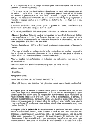 • Ter no espaço os armários dos professores que trabalham naquela sala nos vários
períodos ou no mesmo período.
• Ter armário para a guarda de trabalho dos alunos, de preferência que possam ser
fechados, por uma única razão, ficam protegidos de poeira, poluição, sol, umidade,
etc. Quanto a possibilidade de outro aluno danificar ou pegar o trabalho de um
colega, será necessário um trabalho de conscientização destes para que aprendam a
respeitar o espaço coletivo e a importância do trabalho do seu colega para o seu
aprendizado.
• Possuir prateleiras, com portas, para a guarda de livros paradidático que
possibilitem a consulta e pesquisa durante a aula.
• Ter instalações elétricas suficientes para a realização de trabalhos e atividades.
• No caso da sala de Ciências e Arte é necessária a construção de bancadas de tijolo
com superfície de concreto (com ferragem interna), com ou sem armários na parte
inferior. Neste espaço deverão ser colocadas banquetas e não cadeiras, por serem
mais adequadas ao trabalho em bancadas.
No caso das salas de História e Geografia é preciso um espaço para a colocação de
mapas.
• Para que o trabalho em sala ambiente tenha resultados mais amplos é necessário
que o número de aluno não ultrapasse a vinte e cinco por sala para a primeira a
quarta série e de trinta para salas de quinta a oitava série.
Algumas opções mais sofisticadas são indicadas para estas salas, mas comuns fora
da escola, como:
• Possuir um monitor de televisão com um aparelho de vídeo cassete.
• Retroprojetor.
• Episcópio.
• Projetor de slides.
• Uma sala exclusiva para informática (laboratório).
• Uma biblioteca ou sala de leitura (são diferentes quanto a organização e utilização).


Vantagens para os alunos: A sala-ambiente quebra a rotina de uma sala de aula
tradicional, propiciando novas experiências. Os alunos passam de uma aprendizagem
passiva para uma atitude ativa de conquista do conhecimento. Suas habilidades de
relacionamento interpessoal crescem, assim como a solidariedade, a cortesia, a
empatia, a responsabilidade para com o grupo. Eles ouvem e são ouvidos, aprendem
com os companheiros e os ensinam, além de manterem uma relação mais próxima
com o professor. O resultado é uma melhora significativa no aproveitamento, com
ganhos de até 42%.

Vantagens para o professor: Na sala-ambiente, o professor tem mais acesso ao
aluno. Conhecendo-o melhor, pode localizar e conduzir com mais eficiência seu
processo de aprendizagem. A ordem na sala é da maior qualidade, pois os alunos
estão mais envolvidos no processo de aprendizagem. O professor faz um
planejamento único para o bimestre, com estratégias diversificadas para cada ciclo,
aumentando sua capacidade de organização, sua competência e capacidade lógica.
                                                                                       52
 
