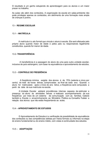 O resultado é um ganho estupendo de aprendizagem para os alunos e um maior
prazer no trabalho.

As aulas vão além dos conteúdos. A organização da escola em salas-ambiente não
pode privilegiar apenas os conteúdos, em detrimento de uma formação mais ampla
de crianças e jovens.


13 - REGIME ESCOLAR


13.1 – MATRÍCULA


        A matrícula é o ato formal que vincula o aluno à escola. Ela será efetuada pelo
próprio aluno quando maior de idade e pelos pais ou responsáveis legalmente
constituídos, quando for menor de idade.


13.2- TRANSFERÊNCIA


         A transferência é a passagem do aluno de uma para outra unidade escolar,
inclusive de país estrangeiro, com base na equivalência e aproveitamento de estudos.


13.3 – CONTROLE DE FREQÜÊNCIA


         A freqüência mínima exigida dos alunos é de 75% (setenta e cinco por
cento) do total de horas letivas, comprovadas ao final de cada ano. Quando o
aluno for matriculado após o início do ano letivo, a freqüência será computada a
partir da data de sua matrícula na escola.
       A Unidade Escolar adotará providências internas capazes de estimular a
presença do aluno às atividades letivas e realizará acompanhamento da sua
freqüência por meio de um sistema de comunicação com as famílias. Caberá
também a Escola o encaminhamento ao Ministério Público ou Conselho Tutelar a
relação dos alunos que não estão freqüentando as aulas.


13.4 – APROVEITAMENTO DE ESTUDOS


       O Aproveitamento de Estudos é a verificação da possibilidade de equivalência
dos conteúdos ou das competências obtidas por meios formais ou informais na etapa
do ensino fundamental ou do ensino médio, com vistas à continuidade dos estudos.


13.5 – ADAPTAÇÃO

                                                                                     53
 