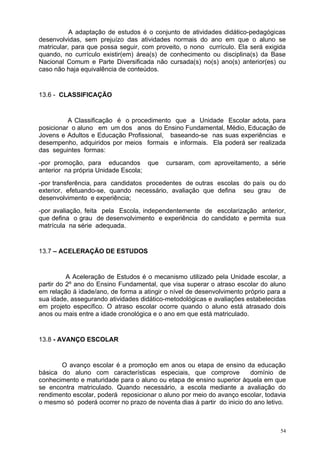 A adaptação de estudos é o conjunto de atividades didático-pedagógicas
desenvolvidas, sem prejuízo das atividades normais do ano em que o aluno se
matricular, para que possa seguir, com proveito, o nono currículo. Ela será exigida
quando, no currículo existir(em) área(s) de conhecimento ou disciplina(s) da Base
Nacional Comum e Parte Diversificada não cursada(s) no(s) ano(s) anterior(es) ou
caso não haja equivalência de conteúdos.


13.6 - CLASSIFICAÇÃO


          A Classificação é o procedimento que a Unidade Escolar adota, para
posicionar o aluno em um dos anos do Ensino Fundamental, Médio, Educação de
Jovens e Adultos e Educação Profissional, baseando-se nas suas experiências e
desempenho, adquiridos por meios formais e informais. Ela poderá ser realizada
das seguintes formas:
-por promoção, para educandos que          cursaram, com aproveitamento, a série
anterior na própria Unidade Escola;
-por transferência, para candidatos procedentes de outras escolas do país ou do
exterior, efetuando-se, quando necessário, avaliação que defina seu grau de
desenvolvimento e experiência;
-por avaliação, feita pela Escola, independentemente de escolarização anterior,
que defina o grau de desenvolvimento e experiência do candidato e permita sua
matrícula na série adequada.


13.7 – ACELERAÇÃO DE ESTUDOS


          A Aceleração de Estudos é o mecanismo utilizado pela Unidade escolar, a
partir do 2º ano do Ensino Fundamental, que visa superar o atraso escolar do aluno
em relação á idade/ano, de forma a atingir o nível de desenvolvimento próprio para a
sua idade, assegurando atividades didático-metodológicas e avaliações estabelecidas
em projeto especifico. O atraso escolar ocorre quando o aluno está atrasado dois
anos ou mais entre a idade cronológica e o ano em que está matriculado.


13.8 - AVANÇO ESCOLAR


       O avanço escolar é a promoção em anos ou etapa de ensino da educação
básica do aluno com características especiais, que comprove            domínio de
conhecimento e maturidade para o aluno ou etapa de ensino superior àquela em que
se encontra matriculado. Quando necessário, a escola mediante a avaliação do
rendimento escolar, poderá reposicionar o aluno por meio do avanço escolar, todavia
o mesmo só poderá ocorrer no prazo de noventa dias à partir do inicio do ano letivo.



                                                                                  54
 