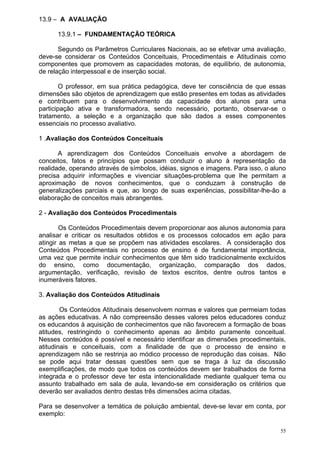 13.9 – A AVALIAÇÃO

      13.9.1 – FUNDAMENTAÇÃO TEÓRICA

       Segundo os Parâmetros Curriculares Nacionais, ao se efetivar uma avaliação,
deve-se considerar os Conteúdos Conceituais, Procedimentais e Atitudinais como
componentes que promovem as capacidades motoras, de equilíbrio, de autonomia,
de relação interpessoal e de inserção social.

        O professor, em sua prática pedagógica, deve ter consciência de que essas
dimensões são objetos de aprendizagem que estão presentes em todas as atividades
e contribuem para o desenvolvimento da capacidade dos alunos para uma
participação ativa e transformadora, sendo necessário, portanto, observar-se o
tratamento, a seleção e a organização que são dados a esses componentes
essenciais no processo avaliativo.

1 .Avaliação dos Conteúdos Conceituais

       A aprendizagem dos Conteúdos Conceituais envolve a abordagem de
conceitos, fatos e princípios que possam conduzir o aluno à representação da
realidade, operando através de símbolos, idéias, signos e imagens. Para isso, o aluno
precisa adquirir informações e vivenciar situações-problema que lhe permitam a
aproximação de novos conhecimentos, que o conduzam à construção de
generalizações parciais e que, ao longo de suas experiências, possibilitar-lhe-ão a
elaboração de conceitos mais abrangentes.

2 - Avaliação dos Conteúdos Procedimentais

        Os Conteúdos Procedimentais devem proporcionar aos alunos autonomia para
analisar e criticar os resultados obtidos e os processos colocados em ação para
atingir as metas a que se propõem nas atividades escolares. A consideração dos
Conteúdos Procedimentais no processo de ensino é de fundamental importância,
uma vez que permite incluir conhecimentos que têm sido tradicionalmente excluídos
do ensino, como documentação, organização, comparação dos dados,
argumentação, verificação, revisão de textos escritos, dentre outros tantos e
inumeráveis fatores.

3. Avaliação dos Conteúdos Atitudinais

        Os Conteúdos Atitudinais desenvolvem normas e valores que permeiam todas
as ações educativas. A não compreensão desses valores pelos educadores conduz
os educandos à aquisição de conhecimentos que não favorecem a formação de boas
atitudes, restringindo o conhecimento apenas ao âmbito puramente conceitual.
Nesses conteúdos é possível e necessário identificar as dimensões procedimentais,
atitudinais e conceituais, com a finalidade de que o processo de ensino e
aprendizagem não se restrinja ao módico processo de reprodução das coisas. Não
se pode aqui tratar dessas questões sem que se traga à luz da discussão
exemplificações, de modo que todos os conteúdos devem ser trabalhados de forma
integrada e o professor deve ter esta intencionalidade mediante qualquer tema ou
assunto trabalhado em sala de aula, levando-se em consideração os critérios que
deverão ser avaliados dentro destas três dimensões acima citadas.

Para se desenvolver a temática de poluição ambiental, deve-se levar em conta, por
exemplo:

                                                                                   55
 