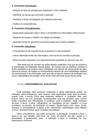 A. Conteúdos Conceituais:

- Detectar os tipos de poluição que prejudicam o meio ambiente;

- Identificar as causas que provocam a poluição;

- Identificar o tempo de desgaste dos materiais poluentes;

- Analisar as conseqüências.

B. Conteúdos Procedimentais:

- Desenvolver pesquisas sobre o tema e compartilhar as informações coletivamente;

- Observar às causas e interferir nos efeitos da poluição;

- Aprender formas de aproximar-se de informação para verificar hipótese.

C. Conteúdos Atitudinais:

- Conscientizar-se da importância de se preservar o meio ambiente;

- Utilizar diferentes fontes de informações, como forma de combate à poluição;

- Sentir-se parte integrante e ser responsável pela qualidade do meio em que vive.

       Não basta que se vinculem as ações desses conteúdos, mas que se proponha
à dinamização da integração dessas ações, de maneira que se distribua, canalize e
tenha resultados que possam estar interligados aos fatores de conservação da idéia
natural de educar, de mediar os conhecimentos através de uma metodologia didática
de conhecimento e de informação, para que não se faça do sistema de avaliação uma
‘arma’ metodológica de punição, como se tem feito até muito pouco tempo atrás.



      13. 9.2 – PROCEDIMENTOS AVALIATIVOS


       Toda avaliação deve promover mudanças e várias alternativas podem ser
utilizadas pelos professores para torná-la mais significativa, tanto para os alunos,
quanto para a escola. Entre elas podemos destacar a avaliação feita pelo
próprio aluno da sua produção, na perspectiva que ele perceba seus pontos
fortes e também sua dificuldades. O professor será o mediador neste processo
de levar o aluno a olhar criticamente os resultados do seu trabalho e o que
aconteceu no período da realização do mesmo. Desse modo o erro deixa de ser
fracasso e incompetência e passa a ser instrumento metodológico para reflexão
e novos direcionamentos para o trabalho do professor.
      Outro procedimento que pode enriquecer a percepção avaliativa é levar o
aluno a ver seu trabalho pelo olhar do outro. Os alunos não são iguais e a
diversidade é fundamental para     a interação e para a melhoria do seu
desempenho individual.



                                                                                     56
 