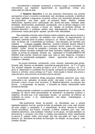 Considerando a avaliação processual e contínua, surge a necessidade de
instrumentos que registrem regularmente as experiências vividas e/ou
observadas em sala de aula.
          O Relatório Descritivo é um dos possíveis mecanismos que permite
acompanhar a todo o momento o andamento das atividades, auxiliando a identificar
com maior agilidade e segurança os pontos críticos que demandam atenção, além
de proporcionar uma visão geral do processo. Neste relatório estarão
relacionados aspectos como: participação dos alunos nas aulas, interesse pelas
atividades desenvolvidas, assiduidade, socialização com os demais colegas e com
os professores, seus avanços e recuos em relação ao conteúdo. Através do
Relatório Descritivo o professor poderá estar diagnosticando dia a dia o aluno,
promovendo meios para ajudar aqueles que têm mais dificuldades.
      Nas avaliações mensais cada professor estará avaliando seus alunos durante o
trabalho com cada conteúdo. Ao trabalhar uma unidade, irá diagnosticando os
resultados, sabendo assim se poderá avançar ou se deverá dispensar um pouco
mais de tempo, até a assimilação do conteúdo. Uma disciplina, por exemplo, que
trabalhar        5 (cinco) unidades diferentes durante o bimestre, deverá efetuar 5
(cinco) avaliações, não significando que o professor deverá aplicar 5 provas, pois
existem outras formas de avaliação ( produção de texto, pesquisa, desenho,
resenha, síntese, simulado, avaliação oral, teste, seminário, trabalho em grupo, etc).
Todas as formas de avaliação deverão ser registradas no PLANEJAMENTO DE
ENSINO. Este controle deverá ser rígido, pois caso os pais dirijam-se à Escola o
professor ou coordenação pedagógica         saberá    argumentar sobre os critérios
avaliativos utilizados.
         As provas bimestrais acontecerão numa semana estipulada pela escola.
Durante esta Semana as atividades ocorrerão da seguinte forma: na 1ª e 3ª aulas
“tira dúvidas” realizado em todas as salas e na 2ª e 4ª aulas provas e na 5ª o
aluno é dispensado e o professor fica na escola corrigindo as avaliações. No turno
noturno a primeira prova começa na 3ª aula. Outra opção é marcar uma prova a
cada dia letivo, esta ocorreria na primeira aula do período.
       As atividades avaliativas, testes, pesquisas, trabalhos, exercícios para casa,
continuarão a ser aplicados na escola, porém não serão o único critério para
promover o aluno no seu nível de ensino. O Relatório Descritivo, os avanços dos
alunos, a recuperação de estudos, o Conselho de Classe, influenciarão nesta
tomada de decisão.
      Nesta proposta o professor e a escola também passarão por um processo de
avaliação. Os alunos terão oportunidades de levantarem os aspectos positivos e
negativos de cada aula e da organização escolar, na premissa da melhoria da
qualidade do ensino e do replanejamento das ações metodológicas e
organizacionais.
          Não poderíamos deixar de abordar as dificuldades que a própria
legislação estadual nos traz quando se trata da avaliação, pois o que está previsto
em seus artigos e parágrafos é a classificação do aluno através de médias.
Temos consciência que mesmo mudando a prática avaliativa, quer seja com
relatórios descritivos, auto-avaliação individual ou em grupo, de nada adiantará se
terminarmos o processo com notas e médias, pois estaremos ainda classificando
os alunos. É urgente então uma revisão das leis que estão em vigor e maior
abertura da Secretaria de Estado de Educação em relação ao que propõe cada
Unidade Escolar.


                                                                                    57
 