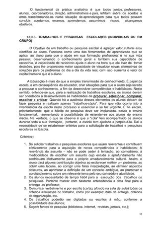 O fundamental da prática avaliativa é que todos juntos, professores,
alunos, coordenadores, direção, administrativos e pais, reflitam sobre os acertos e
erros, transformando-os numa situação de aprendizagem para que todos possam
concluir: acertamos, erramos, aprendemos, assumimos             riscos, alcançamos
objetivos.


   13.9.3- TRABALHOS E PESQUISAS              ESCOLARES (INDIVIDUAIS OU EM
GRUPO)

         O Objetivo de um trabalho ou pesquisa escolar é agregar valor cultural e/ou
científico ao aluno. Funciona como uma das ferramentas de aprendizado que se
aplica ao aluno para que o ajude em sua formação profissional e na sua vida
pessoal, desenvolvendo o conhecimento geral e também sua capacidade de
raciocínio. A capacidade de raciocínio ajuda o aluno na hora que ele tiver de tomar
decisões, pois lhe proporciona maior capacidade de visualizar novas alternativas de
soluções para os problemas do dia a dia da vida real, com isso aumenta o valor do
capital humano que é o aluno.

       A Educação é mais do que a simples transmissão de conhecimento. É papel da
escola, e em conseqüência do educador, criar situações para que o aluno seja levado
a procurar o conhecimento, a fim de desenvolver competências e habilidades. Neste
sentido, entende-se que, para a realização de trabalhos escolares, os alunos devam
ser orientados a desenvolverem as habilidades de procurar, selecionar, comparar,
escolher e criticar. Quando há a ausência desses elementos os alunos deixam de
fazer pesquisa e realizam apenas “trabalhos-cópia”. Para que não ocorra isto a
interferência da escola neste processo é essencial e se faz urgente. É na escola,
prioritariamente, que o hábito de pesquisa deve ser implantado, desde o ensino
fundamental, aumentando a possibilidade de estender-se aos alunos do ensino
médio. Na verdade, o que se observa é que a “cola” tem acompanhado os alunos
durante toda a sua formação, portanto, a escola tem ajudado a perpetuá-la. Daí a
necessidade de se estabelecer critérios para a solicitação de trabalhos e pesquisas
escolares na Escola.

Critérios-:

   1. Só solicitar trabalhos e pesquisas escolares que sejam relevantes e contribuam
      efetivamente para a aquisição de novas competências e habilidades; A
      relevância do assunto – não se pode ceder à tentação, ao comodismo, à
      mediocridade de escolher um assunto cujo estudo e aprofundamento não
      contribuam efetivamente para o próprio amadurecimento cultural. Assim, o
      aluno dará alguma contribuição objetiva ao esclarecer melhor um problema, ao
      cobrir uma lacuna, ao corrigir uma falsa interpretação, ao eliminar aspectos
      obscuros, ao aprimorar a definição de um conceito ambíguo, ao promover o
      aprofundamento sobre um relevante tema pelo seu conteúdo e atualidade.
   2. Os alunos necessitarão de tempo hábil para a execução dos trabalhos ou
      pesquisas. Portanto marcar com bastante antecedência a data final para a
      entrega ao professor;
   3. Comunicar verbalmente e por escrito (cartaz afixado na sala de aula) todos os
      critérios avaliativos do trabalho, como por exemplo: data de entrega, critérios
      de organização, etc.
   4. Os trabalhos poderão ser digitados ou escritos à mão, conforme a
      possibilidade dos alunos;
   5. Sugerir fontes de pesquisa (biblioteca, internet, revistas, jornais, etc.);

                                                                                   58
 