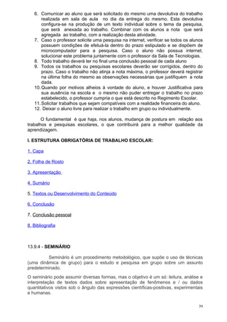 6. Comunicar ao aluno que será solicitado do mesmo uma devolutiva do trabalho
       realizada em sala de aula no dia da entrega do mesmo. Esta devolutiva
       configura-se na produção de um texto individual sobre o tema da pesquisa,
       que será anexada ao trabalho. Combinar com os alunos a nota que será
       agregada ao trabalho, com a realização desta atividade.
   7. Caso o professor solicite uma pesquisa na internet, verificar se todos os alunos
       possuem condições de efetuá-la dentro do prazo estipulado e se dispõem de
       microcomputador para a pesquisa. Caso o aluno não possua internet,
       solucionar este problema juntamente com o professor da Sala de Tecnologias.
   8. Todo trabalho deverá ter no final uma conclusão pessoal de cada aluno
   9. Todos os trabalhos ou pesquisas escolares deverão ser corrigidos, dentro do
       prazo. Caso o trabalho não atinja a nota máxima, o professor deverá registrar
       na última folha do mesmo as observações necessárias que justifiquem a nota
       dada.
   10. Quando por motivos alheios à vontade do aluno, e houver Justificativa para
       sua ausência na escola e o mesmo não puder entregar o trabalho no prazo
       estabelecido, o professor cumpria o que está descrito no Regimento Escolar.
   11. Solicitar trabalhos que sejam compatíveis com a realidade financeira do aluno.
   12. Deixar o aluno livre para realizar o trabalho em grupo ou individualmente.

       O fundamental é que haja, nos alunos, mudança de postura em relação aos
trabalhos e pesquisas escolares, o que contribuirá para a melhor qualidade da
aprendizagem.

I. ESTRUTURA OBRIGATÓRIA DE TRABALHO ESCOLAR:

1. Capa

2. Folha de Rosto

3. Apresentação

4. Sumário

5. Textos ou Desenvolvimento do Conteúdo

6. Conclusão

7. Conclusão pessoal

8. Bibliografia



13.9.4 - SEMINÁRIO

         Seminário é um procedimento metodológico, que supõe o uso de técnicas
(uma dinâmica de grupo) para o estudo e pesquisa em grupo sobre um assunto
predeterminado.
O seminário pode assumir diversas formas, mas o objetivo é um só: leitura, análise e
interpretação de textos dados sobre apresentação de fenômenos e / ou dados
quantitativos vistos sob o ângulo das expressões científicas-positivas, experimentais
e humanas.

                                                                                    59
 
