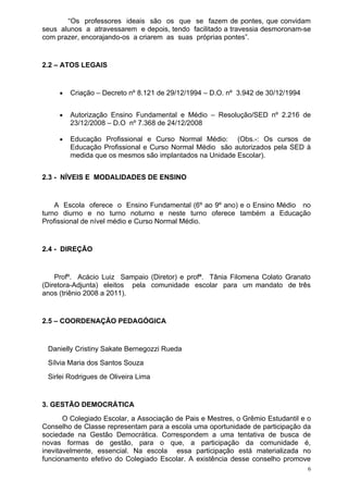 “Os professores ideais são os que se fazem de pontes, que convidam
seus alunos a atravessarem e depois, tendo facilitado a travessia desmoronam-se
com prazer, encorajando-os a criarem as suas próprias pontes”.


2.2 – ATOS LEGAIS


     •   Criação – Decreto nº 8.121 de 29/12/1994 – D.O. nº 3.942 de 30/12/1994


     •   Autorização Ensino Fundamental e Médio – Resolução/SED nº 2.216 de
         23/12/2008 – D.O nº 7.368 de 24/12/2008

     •   Educação Profissional e Curso Normal Médio: (Obs.-: Os cursos de
         Educação Profissional e Curso Normal Médio são autorizados pela SED à
         medida que os mesmos são implantados na Unidade Escolar).


2.3 - NÍVEIS E MODALIDADES DE ENSINO


    A Escola oferece o Ensino Fundamental (6º ao 9º ano) e o Ensino Médio no
turno diurno e no turno noturno e neste turno oferece também a Educação
Profissional de nível médio e Curso Normal Médio.


2.4 - DIREÇÃO


    Profº. Acácio Luiz Sampaio (Diretor) e profª. Tânia Filomena Colato Granato
(Diretora-Adjunta) eleitos pela comunidade escolar para um mandato de três
anos (triênio 2008 a 2011).


2.5 – COORDENAÇÃO PEDAGÓGICA


 Danielly Cristiny Sakate Bernegozzi Rueda
 Sílvia Maria dos Santos Souza
 Sirlei Rodrigues de Oliveira Lima


3. GESTÃO DEMOCRÁTICA
       O Colegiado Escolar, a Associação de Pais e Mestres, o Grêmio Estudantil e o
Conselho de Classe representam para a escola uma oportunidade de participação da
sociedade na Gestão Democrática. Correspondem a uma tentativa de busca de
novas formas de gestão, para o que, a participação da comunidade é,
inevitavelmente, essencial. Na escola essa participação está materializada no
funcionamento efetivo do Colegiado Escolar. A existência desse conselho promove
                                                                                  6
 