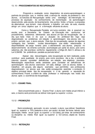 13. 10 – PROCEDIMENTOS DE RECUPERAÇÃO


              Propondo a avaliação como diagnóstico do ensino-aprendizagem e
partindo do princípio que a mesma está a serviço da escola, do professor e dos
alunos, os Estudos de Recuperação serão uma estratégia de intervenção no
processo de aquisição do conhecimento, de reorientação da aprendizagem
desenvolvida pela escola, de levantamento dos pontos fortes e fracos e propostas
de alternativas que tornem mais eficiente o trabalho em sala de aula, visando
atingir um único objetivo que é a formação eficiente do aluno.
             Como a Recuperação Paralela em turno contrário não é possível na
escola, pois a Secretaria de Estado de Educação não oportuniza tal
procedimento, estaremos oferecendo aos alunos um tipo de recuperação dia a
dia, que nada mais é do que a atuação do professor tão logo seja
diagnosticado os problemas em relação à aprendizagem dos alunos, isto no
próprio período que o aluno estuda. Este tipo de recuperação, apesar de algumas
vantagens, traz também       muitas desvantagens que estão relacionadas à
disponibilidade de carga horária para o atendimento aos alunos, prejuízo no
desenvolvimento da ementa curricular, acomodação por parte do aluno, pois como
sabemos, ela não acontece conforme regulamenta o Artigo 24, Item V, alínea e, da
Lei 9.394/96 “de preferência paralela ao período letivo”.
             Apesar das desvantagens, esta recuperação se bem realizada, pode
contribuir para qualidade do ensino, pois como acontece dia a dia, o professor
intervirá quando constatar deficiências em relação aos objetivos previstos.
Metodologias específicas serão adotadas para constatar as deficiências de
aprendizagem dos alunos: exercícios em sala, diálogo com os alunos, testes e
trabalhos em grupos, são alguns exemplos que permitirão aos professores
diagnosticarem os alunos que não estão conseguindo assimilar o conteúdo. O
objetivo principal deste tipo de recuperação é o de garantir a aquisição do
conhecimento. Ficará a critério de cada professor a intervenção nas notas dos
alunos após a ocorrência da recuperação.


13.11 – EXAME FINAL


         Será encaminhado para o Exame Final o aluno com média anual inferior a
seis, o mesmo será promovido se obtiver nota igual ou superior a cinco.


13.12 – PROMOÇÃO


       Será considerado aprovado no ano cursado o aluno que obtiver freqüência
igual ou superior a 75% (setenta e cinco por cento) do total de horas letivas para
aprovação, média anual igual ou superior a 6,0 (seis), por área de conhecimento
ou disciplina ou média final igual ou superior a 5,0 (cinco), objeto do Exame
Final.


13.13 – RETENÇÃO
                                                                                61
 