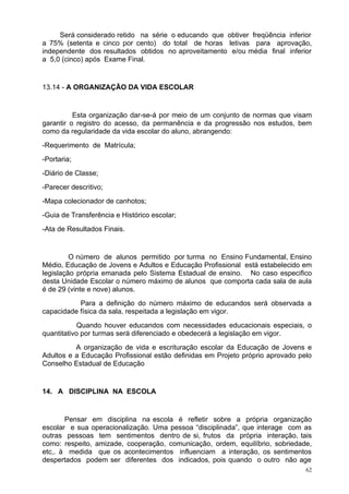 Será considerado retido na série o educando que obtiver freqüência inferior
a 75% (setenta e cinco por cento) do total de horas letivas para aprovação,
independente dos resultados obtidos no aproveitamento e/ou média final inferior
a 5,0 (cinco) após Exame Final.


13.14 - A ORGANIZAÇÃO DA VIDA ESCOLAR


          Esta organização dar-se-á por meio de um conjunto de normas que visam
garantir o registro do acesso, da permanência e da progressão nos estudos, bem
como da regularidade da vida escolar do aluno, abrangendo:
-Requerimento de Matrícula;
-Portaria;
-Diário de Classe;
-Parecer descritivo;
-Mapa colecionador de canhotos;
-Guia de Transferência e Histórico escolar;
-Ata de Resultados Finais.


         O número de alunos permitido por turma no Ensino Fundamental, Ensino
Médio, Educação de Jovens e Adultos e Educação Profissional está estabelecido em
legislação própria emanada pelo Sistema Estadual de ensino. No caso especifico
desta Unidade Escolar o número máximo de alunos que comporta cada sala de aula
é de 29 (vinte e nove) alunos.
           Para a definição do número máximo de educandos será observada a
capacidade física da sala, respeitada a legislação em vigor.
            Quando houver educandos com necessidades educacionais especiais, o
quantitativo por turmas será diferenciado e obedecerá a legislação em vigor.
          A organização de vida e escrituração escolar da Educação de Jovens e
Adultos e a Educação Profissional estão definidas em Projeto próprio aprovado pelo
Conselho Estadual de Educação


14. A DISCIPLINA NA ESCOLA


       Pensar em disciplina na escola é refletir sobre a própria organização
escolar e sua operacionalização. Uma pessoa “disciplinada”, que interage com as
outras pessoas tem sentimentos dentro de si, frutos da própria interação, tais
como: respeito, amizade, cooperação, comunicação, ordem, equilíbrio, sobriedade,
etc,. à medida que os acontecimentos influenciam a interação, os sentimentos
despertados podem ser diferentes dos indicados, pois quando o outro não age
                                                                                62
 