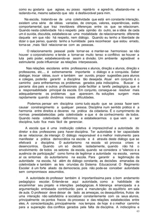 como eu gostaria que agisse, eu posso rejeitá-lo e agredi-lo, afastando-me e
isolando-me, mesmo sabendo que isto é desfavorável para mim.
    Na escola, tratando-se de uma coletividade que está em constante interação,
existem uma série de idéias variadas, de crenças, valores, experiências, estilo
comportamental, que traz inevitáveis diferenças entre os que se relacionam.
Quando nesta coletividade há o respeito pela opinião do outro, se a idéia de cada
um é ouvida, discutida, estabelece-se uma modalidade de relacionamento diferente
daquela em que não há respeito, nem diálogo. Quando eu tenho a liberdade de
dizer o que penso, quando tenho a humildade para reconhecer que estou errado,
torna-se ,mais fácil relacionar-se com as pessoas.
     O relacionamento pessoal pode tornar-se e manter-se harmonioso se não
houver o corporativismo e tende a tornar-se muito tenso e conflitivo se houver a
luta pelo poder, estabelecendo-se assim a divisão. Um ambiente agradável e
estimulante pode influenciar as relações interpessoais.
     Nas relações escolares entre professores x alunos, direção x alunos, direção x
professores, etc..., é extremamente importante o diálogo e a conquista. Saber
dialogar, trocar idéias, ouvir e também ser ouvido, propor sugestões para alunos
e colegas, poderão garantir a disciplina tão desejada. Atuar em conjunto é o
caminho para enfrentarmos os problemas gerados pela indisciplina. Buscar a
parceria dos pais e outros profissionais pode facilitar a tarefa pedagógica, que é
a responsabilidade principal da escola. Em conjunto, consegue-se resolver mais
adequadamente os problemas que aparecem. As soluções surgem mais
rapidamente quando dividimos nossas dificuldades.
       Podemos pensar em disciplina como tudo aquilo que se possa fazer sem
causar constrangimento a qualquer pessoa. Disciplina num sentido prático é a
harmonia entre direitos e deveres na prática da cidadania. É o cumprimento de
normas preestabelecidas pela coletividade e que é de conhecimento de todos.
Quando nesta coletividade definirmos e estabelecermos o que vem a ser
disciplina, tudo fica mais fácil de gerenciar.
     A escola que é uma instituição coletiva é imprescindível a autoridade do
diretor e dos professores para haver disciplina. Ter autoridade é ter capacidade
de se relacionar, de interagir. O diálogo responsável é o melhor instrumento para
manifestar a prática democrática na escola e é através deste diálogo que se
efetivará a disciplina. O autoritarismo na escola só provoca crises e
desencontros. Quando um só decide isoladamente, quando não há o
envolvimento de todos os setores da escola, quando se considera o “silencio e a
ausência de participação” como forma de legitimar a autoridade na escola, vemos
aí os sintomas do autoritarismo na escola. Para garantir a legitimação da
autoridade na escola, há além do diálogo constante, as decisões emanadas da
coletividade e também as leis oriundas do Sistema Educacional. O Regimento
Escolar é um forte aliado da democracia, pois não pode-se conceber autoridade
sem compromissos assumidos.
      A autoridade do professor também é importantíssima para o bom andamento
pedagógico escolar. Entende-se aqui autoridade, como a habilidade de
encaminhar seu projeto e intenções pedagógicas. A liderança emancipada e a
argumentação embasada contribuirão para a manutenção do equilíbrio em sala
de aula. O professor deve deixar de lado as ameaças, os desequilíbrios, frutos de
uma interação não satisfatória e socializar constantemente com os seus alunos,
principalmente os pontos fracos do processo e das relações estabelecidas entre
eles. A conscientização, principalmente nos tempos de hoje é o melhor caminho
para a superação dos conflitos gerados pela falta de disciplina. A indisciplina e
                                                                                 63
 