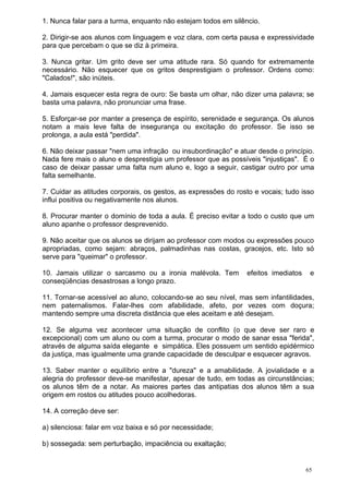 1. Nunca falar para a turma, enquanto não estejam todos em silêncio.

2. Dirigir-se aos alunos com linguagem e voz clara, com certa pausa e expressividade
para que percebam o que se diz à primeira.

3. Nunca gritar. Um grito deve ser uma atitude rara. Só quando for extremamente
necessário. Não esquecer que os gritos desprestigiam o professor. Ordens como:
"Calados!", são inúteis.

4. Jamais esquecer esta regra de ouro: Se basta um olhar, não dizer uma palavra; se
basta uma palavra, não pronunciar uma frase.

5. Esforçar-se por manter a presença de espírito, serenidade e segurança. Os alunos
notam a mais leve falta de insegurança ou excitação do professor. Se isso se
prolonga, a aula está "perdida".

6. Não deixar passar "nem uma infração ou insubordinação" e atuar desde o princípio.
Nada fere mais o aluno e desprestigia um professor que as possíveis "injustiças". É o
caso de deixar passar uma falta num aluno e, logo a seguir, castigar outro por uma
falta semelhante.

7. Cuidar as atitudes corporais, os gestos, as expressões do rosto e vocais; tudo isso
influi positiva ou negativamente nos alunos.

8. Procurar manter o domínio de toda a aula. É preciso evitar a todo o custo que um
aluno apanhe o professor desprevenido.

9. Não aceitar que os alunos se dirijam ao professor com modos ou expressões pouco
apropriadas, como sejam: abraços, palmadinhas nas costas, gracejos, etc. Isto só
serve para "queimar" o professor.

10. Jamais utilizar o sarcasmo ou a ironia malévola. Tem        efeitos imediatos    e
conseqüências desastrosas a longo prazo.

11. Tornar-se acessível ao aluno, colocando-se ao seu nível, mas sem infantilidades,
nem paternalismos. Falar-lhes com afabilidade, afeto, por vezes com doçura;
mantendo sempre uma discreta distância que eles aceitam e até desejam.

12. Se alguma vez acontecer uma situação de conflito (o que deve ser raro e
excepcional) com um aluno ou com a turma, procurar o modo de sanar essa "ferida",
através de alguma saída elegante e simpática. Eles possuem um sentido epidérmico
da justiça, mas igualmente uma grande capacidade de desculpar e esquecer agravos.

13. Saber manter o equilíbrio entre a "dureza" e a amabilidade. A jovialidade e a
alegria do professor deve-se manifestar, apesar de tudo, em todas as circunstâncias;
os alunos têm de a notar. As maiores partes das antipatias dos alunos têm a sua
origem em rostos ou atitudes pouco acolhedoras.

14. A correção deve ser:

a) silenciosa: falar em voz baixa e só por necessidade;

b) sossegada: sem perturbação, impaciência ou exaltação;


                                                                                    65
 