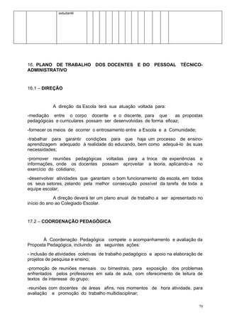 estudantil




16. PLANO DE TRABALHO DOS DOCENTES E DO PESSOAL TÉCNICO-
ADMINISTRATIVO


16.1 – DIREÇÃO


           A direção da Escola terá sua atuação voltada para:
-mediação entre o corpo docente e o discente, para que            as propostas
pedagógicas e curriculares possam ser desenvolvidas de forma eficaz;
-fornecer os meios de ocorrer o entrosamento entre a Escola e a Comunidade;
-trabalhar para garantir condições para que haja um processo de ensino-
aprendizagem adequado à realidade do educando, bem como adequá-lo às suas
necessidades;
-promover reuniões pedagógicas voltadas para a troca de experiências e
informações, onde os docentes possam aproveitar a teoria, aplicando-a no
exercício do cotidiano;
-desenvolver atividades que garantam o bom funcionamento da escola, em todos
os seus setores, zelando pela melhor consecução possível da tarefa de toda a
equipe escolar;
             A direção deverá ter um plano anual de trabalho a ser apresentado no
início do ano ao Colegiado Escolar.


17.2 – COORDENAÇÃO PEDAGÓGICA


       À Coordenação Pedagógica compete o acompanhamento e avaliação da
Proposta Pedagógica, incluindo as seguintes ações:
- inclusão de atividades coletivas de trabalho pedagógico e apoio na elaboração de
projetos de pesquisa e ensino;
-promoção de reuniões mensais ou bimestrais, para exposição dos problemas
enfrentados pelos professores em sala de aula, com oferecimento de leitura de
textos de interesse do grupo;
-reuniões com docentes de áreas afins, nos momentos de hora atividade, para
avaliação e promoção do trabalho multidisciplinar;

                                                                                70
 