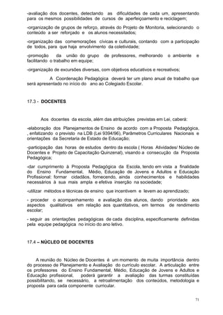 -avaliação dos docentes, detectando as dificuldades de cada um, apresentando
para os mesmos possibilidades de cursos de aperfeiçoamento e reciclagem;
-organização de grupos de reforço, através do Projeto de Monitoria, selecionando o
conteúdo a ser reforçado e os alunos necessitados;
-organização das comemorações cívicas e culturais, contando com a participação
de todos, para que haja envolvimento da coletividade;
-promoção       da união do grupo    de professores, melhorando      o ambiente   e
facilitando o trabalho em equipe;
-organização de excursões diversas, com objetivos educativos e recreativos;
           A Coordenação Pedagógica deverá ter um plano anual de trabalho que
será apresentado no início do ano ao Colegiado Escolar.


17.3 - DOCENTES


      Aos docentes da escola, além das atribuições previstas em Lei, caberá:
-elaboração dos Planejamentos de Ensino de acordo com a Proposta Pedagógica,
, enfatizando o previsto na LDB (Lei 9394/96), Parâmetros Curriculares Nacionais e
orientações da Secretaria de Estado de Educação;
-participação das horas de estudos dentro da escola ( Horas Atividades/ Núcleo de
Docentes e Projeto de Capacitação Quinzenal), visando a consecução da Proposta
Pedagógica;
-dar cumprimento à Proposta Pedagógica da Escola, tendo em vista a finalidade
do Ensino Fundamental, Médio, Educação de Jovens e Adultos e Educação
Profissional: formar cidadãos, fornecendo, ainda conhecimentos e habilidades
necessários à sua mais ampla e efetiva inserção na sociedade;
-utilizar métodos e técnicas de ensino que incentivem e levem ao aprendizado;
- proceder o acompanhamento e avaliação dos alunos, dando prioridade aos
aspectos qualitativos em relação aos quantitativos, em termos de rendimento
escolar;
- seguir as orientações pedagógicas de cada disciplina, especificamente definidas
pela equipe pedagógica no início do ano letivo.


17.4 – NÚCLEO DE DOCENTES


    A reunião do Núcleo de Docentes é um momento de muita importância dentro
do processo de Planejamento e Avaliação do currículo escolar. A articulação entre
os professores do Ensino Fundamental, Médio, Educação de Jovens e Adultos e
Educação profissional,   poderá garantir a avaliação das turmas constituídas
possibilitando, se necessário, a retroalimentação dos conteúdos, metodologia e
proposta para cada componente curricular.


                                                                                  71
 