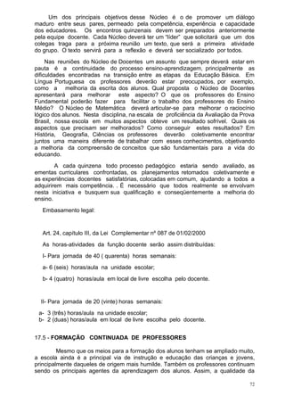 Um dos principais objetivos desse Núcleo é o de promover um diálogo
maduro entre seus pares, permeado pela competência, experiência e capacidade
dos educadores. Os encontros quinzenais devem ser preparados anteriormente
pela equipe docente. Cada Núcleo deverá ter um “líder” que solicitará que um dos
colegas traga para a próxima reunião um texto, que será a primeira atividade
do grupo. O texto servirá para a reflexão e deverá ser socializado por todos.
     Nas reuniões do Núcleo de Docentes um assunto que sempre deverá estar em
pauta é a continuidade do processo ensino-aprendizagem, principalmente as
dificuldades encontradas na transição entre as etapas da Educação Básica. Em
Língua Portuguesa os professores deverão estar preocupados, por exemplo,
como a melhoria da escrita dos alunos. Qual proposta o Núcleo de Docentes
apresentará para melhorar este aspecto? O que os professores do Ensino
Fundamental poderão fazer para facilitar o trabalho dos professores do Ensino
Médio? O Núcleo de Matemática deverá articular-se para melhorar o raciocínio
lógico dos alunos. Nesta disciplina, na escala de proficiência da Avaliação da Prova
Brasil, nossa escola em muitos aspectos obteve um resultado sofrível. Quais os
aspectos que precisam ser melhorados? Como conseguir estes resultados? Em
História, Geografia, Ciências os professores deverão coletivamente encontrar
juntos uma maneira diferente de trabalhar com esses conhecimentos, objetivando
a melhoria da compreensão de conceitos que são fundamentais para a vida do
educando.
        A cada quinzena todo processo pedagógico estaria sendo avaliado, as
ementas curriculares confrontadas, os planejamentos retomados coletivamente e
as experiências docentes satisfatórias, colocadas em comum, ajudando a todos a
adquirirem mais competência. . É necessário que todos realmente se envolvam
nesta iniciativa e busquem sua qualificação e conseqüentemente a melhoria do
ensino.
   Embasamento legal:


   Art. 24, capítulo III, da Lei Complementar nº 087 de 01/02/2000
   As horas-atividades da função docente serão assim distribuídas:
   I- Para jornada de 40 ( quarenta) horas semanais:
   a- 6 (seis) horas/aula na unidade escolar;
   b- 4 (quatro) horas/aula em local de livre escolha pelo docente.


  II- Para jornada de 20 (vinte) horas semanais:
 a- 3 (três) horas/aula na unidade escolar;
 b- 2 (duas) horas/aula em local de livre escolha pelo docente.


17.5 - FORMAÇÃO CONTINUADA DE PROFESSORES

         Mesmo que os meios para a formação dos alunos tenham se ampliado muito,
a escola ainda é a principal via de instrução e educação das crianças e jovens,
principalmente daqueles de origem mais humilde. Também os professores continuam
sendo os principais agentes da aprendizagem dos alunos. Assim, a qualidade da

                                                                                  72
 