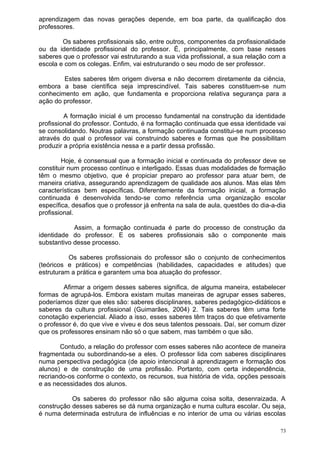 aprendizagem das novas gerações depende, em boa parte, da qualificação dos
professores.

        Os saberes profissionais são, entre outros, componentes da profissionalidade
ou da identidade profissional do professor. É, principalmente, com base nesses
saberes que o professor vai estruturando a sua vida profissional, a sua relação com a
escola e com os colegas. Enfim, vai estruturando o seu modo de ser professor.

        Estes saberes têm origem diversa e não decorrem diretamente da ciência,
embora a base científica seja imprescindível. Tais saberes constituem-se num
conhecimento em ação, que fundamenta e proporciona relativa segurança para a
ação do professor.

         A formação inicial é um processo fundamental na construção da identidade
profissional do professor. Contudo, é na formação continuada que essa identidade vai
se consolidando. Noutras palavras, a formação continuada constitui-se num processo
através do qual o professor vai construindo saberes e formas que lhe possibilitam
produzir a própria existência nessa e a partir dessa profissão.

        Hoje, é consensual que a formação inicial e continuada do professor deve se
constituir num processo contínuo e interligado. Essas duas modalidades de formação
têm o mesmo objetivo, que é propiciar preparo ao professor para atuar bem, de
maneira criativa, assegurando aprendizagem de qualidade aos alunos. Mas elas têm
características bem específicas. Diferentemente da formação inicial, a formação
continuada é desenvolvida tendo-se como referência uma organização escolar
específica, desafios que o professor já enfrenta na sala de aula, questões do dia-a-dia
profissional.

            Assim, a formação continuada é parte do processo de construção da
identidade do professor. E os saberes profissionais são o componente mais
substantivo desse processo.

          Os saberes profissionais do professor são o conjunto de conhecimentos
(teóricos e práticos) e competências (habilidades, capacidades e atitudes) que
estruturam a prática e garantem uma boa atuação do professor.

        Afirmar a origem desses saberes significa, de alguma maneira, estabelecer
formas de agrupá-los. Embora existam muitas maneiras de agrupar esses saberes,
poderíamos dizer que eles são: saberes disciplinares, saberes pedagógico-didáticos e
saberes da cultura profissional (Guimarães, 2004) 2. Tais saberes têm uma forte
conotação experiencial. Aliado a isso, esses saberes têm traços do que efetivamente
o professor é, do que vive e viveu e dos seus talentos pessoais. Daí, ser comum dizer
que os professores ensinam não só o que sabem, mas também o que são.

       Contudo, a relação do professor com esses saberes não acontece de maneira
fragmentada ou subordinando-se a eles. O professor lida com saberes disciplinares
numa perspectiva pedagógica (de apoio intencional à aprendizagem e formação dos
alunos) e de construção de uma profissão. Portanto, com certa independência,
recriando-os conforme o contexto, os recursos, sua história de vida, opções pessoais
e as necessidades dos alunos.

           Os saberes do professor não são alguma coisa solta, desenraizada. A
construção desses saberes se dá numa organização e numa cultura escolar. Ou seja,
é numa determinada estrutura de influências e no interior de uma ou várias escolas

                                                                                     73
 