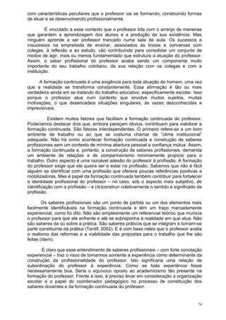 com características peculiares que o professor vai se formando, construindo formas
de atuar e se desenvolvendo profissionalmente.

          É vinculado a esse contexto que o professor lida com o arranjo de maneiras
que garantem a aprendizagem dos alunos e a produção da sua existência. Mas
ninguém aprende a ser professor trancado numa sala de aula. Os sucessos e
insucessos na empreitada de ensinar, associados às trocas e conversas com
colegas, à reflexão e ao estudo, vão contribuindo para consolidar um conjunto de
modos de agir, mais ou menos fundamentado que estrutura a atuação do professor.
Assim, o saber profissional do professor acaba sendo um componente muito
importante do seu trabalho cotidiano, da sua relação com os colegas e com a
instituição.

     A formação continuada é uma exigência para toda atuação do homem, uma vez
que a realidade se transforma constantemente. Essa afirmação é tão ou mais
verdadeira ainda em se tratando do trabalho educativo, especificamente escolar. Isso
porque o professor atua num contexto que envolve muitos sujeitos, muitas
motivações, o que desencadeia situações singulares, às vezes desconhecidas e
imprevisíveis.

           Existem muitos fatores que facilitam a formação continuada do professor.
Poderíamos destacar dois que, embora pareçam óbvios, contribuem para viabilizar a
formação continuada. São fatores interdependentes. O primeiro refere-se a um bom
ambiente de trabalho ou ao que se costuma chamar de “clima institucional”
adequado. Não há como acontecer formação continuada e construção de saberes
profissionais sem um contexto de mínima abertura pessoal e confiança mútua. Assim,
a formação continuada e, portanto, a construção de saberes profissionais, demanda
um ambiente de relações e de companheirismo minimamente propício para o
trabalho. Outro aspecto é uma razoável adesão do professor à profissão. A formação
do professor exige que ele queira ser e estar na profissão. Sabemos que não é fácil
alguém se identificar com uma profissão que oferece poucas referências positivas e
mobilizadoras. Mas é papel da formação continuada também contribuir para fortalecer
a identidade profissional do professor – no caso, sob o aspecto mais subjetivo, de
identificação com a profissão – e (re)construir coletivamente o sentido e significado da
profissão.

        Os saberes profissionais são um ponto de partida ou um dos elementos mais
facilmente identificáveis na formação continuada e têm um traço marcadamente
experiencial, como foi dito. Não são simplesmente um referencial teórico que municia
o professor para que ele enfrente e até se sobreponha à realidade em que atua. Não
são saberes da ou sobre a prática. São saberes práticos que se integram e tornam-se
parte constituinte da prática (Tardif, 2002). E é com base neles que o professor avalia
o realismo das reformas e a viabilidade das propostas para o trabalho que lhe são
feitas (idem).

       É claro que esse entendimento de saberes profissionais – com forte conotação
experiencial – traz o risco de tomarmos somente a experiência como determinante da
construção da profissionalidade do professor. Isto significaria uma relação de
subordinação do professor à experiência. Como se toda experiência fosse
necessariamente boa. Seria o equívoco oposto ao academicismo tão presente na
formação do professor. Frente a isso, é preciso levar em consideração a organização
escolar e o papel do coordenador pedagógico no processo de constituição dos
saberes docentes e da formação continuada do professor.


                                                                                      74
 