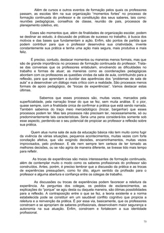 Além de cursos e outros eventos de formação pelos quais os professores
passam, as escolas têm na sua organização “momentos fortes” no processo de
formação continuada do professor e de constituição dos seus saberes, tais como:
reuniões pedagógicas, conselhos de classe, reunião de pais, processos de
planejamento coletivo, etc.

       Esses são momentos que, além de finalidades de organização escolar, podem
se destinar ao estudo, à discussão de práticas de sucesso no trabalho, à busca dos
motivos e das bases que fundamentam a ação. Enfim, são pontos de partida que
podem contribuir para que o professor desenvolva sua criatividade, invente
constantemente sua prática e tenha uma ação mais segura, mais produtiva e mais
feliz.

        É preciso, contudo, destacar momentos ou maneiras menos formais, mas que
são de grande importância no processo de formação continuada do professor. Trata-
se das conversas que os professores entabulam, envolvendo as dificuldades no
trabalho e formas de atuar; as maneiras como as coordenações pedagógicas
abordam com os professores as questões vindas da sala de aula, contribuindo para a
reflexão, para que aprendam a duvidar das aparências dos “problemas de sala de
aula” e a desenvolver um diálogo mais crítico com a realidade. São processos menos
formais de apoio pedagógico, de “trocas de experiências”. Vamos destacar estas
últimas.

              Sabemos que esses processos são, muitas vezes, marcados pela
superficialidade, pela narração linear do que se fez, sem muita análise. E o pior,
quase sempre, com a finalidade única de confirmar a prática que está sendo narrada.
Também sabemos do traço meio mercadológico (trocar, barganhar) que esses
processos podem ter. Mas tais processos não precisam ter, necessariamente, só ou
predominantemente tais características. Seria uma pena considerá-los somente sob
esse aspecto, perdendo-se o seu potencial de propiciar ao professor a reflexão sobre
sua prática.

        Quem atua numa sala de aula da educação básica não tem muito como fugir
da vivência de várias situações, pequenos acontecimentos, muitas vezes com forte
conotação afetiva, que vão exigindo decisões, encaminhamentos, muitas vezes
improvisados, pelo professor. E ele nem sempre tem certeza de ter tomado as
melhores decisões, ou se não agiria de maneira diferente, se tivesse tido mais tempo
para refletir.

        As trocas de experiências são meios interessantes de formação continuada,
além de contemplar muito o modo como os saberes profissionais do professor são
construídos. Antes, porém, é preciso lembrar que a discussão da prática e as trocas
de experiências pressupõem, como foi dito, algum sentido da profissão para o
professor e alguma abertura e confiança entre os colegas de trabalho.

           As discussões ou trocas de experiências podem favorecer a releitura da
experiência. As perguntas dos colegas, os pedidos de esclarecimentos, as
explicações do “porque” se agiu desta ou daquela maneira, são ótimas possibilidades
para a reflexão. A contraposição entre o que se fez, a teoria existente e a norma
estabelecida pode se constituir em um saudável conflito cognitivo que propicia a
releitura e a reinvenção da prática. É por essa via, basicamente, que os professores
constroem e se apropriam de saberes profissionais, desenvolvem maior segurança e
autonomia na sua atuação. Enfim, constroem e fortalecem a sua identidade
profissional.

                                                                                  75
 