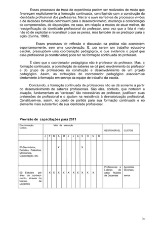 Esses processos de troca de experiência podem ser realizados de modo que
favoreçam explicitamente a formação continuada, contribuindo com a construção da
identidade profissional dos professores. Narrar e ouvir narrativas de processos vividos
e de decisões tomadas contribuem para o desenvolvimento, mudança e consolidação
de compreensões, de disposições, no caso, em relação a modos de atuar melhor, de
ressignificação da identidade profissional do professor, uma vez que a fala é meio
não só de explicitar e reconstruir o que se pensa, mas também de se predispor para a
ação (Cunha, 1998).

           Esses processos de reflexão e discussão da prática não acontecem
espontaneamente, sem uma coordenação. E, por serem um trabalho educativo
escolar, pressupõem uma coordenação pedagógica, o que evidencia o papel que
esse profissional (o coordenador) pode ter na formação continuada do professor.

       É claro que o coordenador pedagógico não é professor do professor. Mas, a
formação continuada, a constituição de saberes se dá pelo envolvimento do professor
e do grupo de professores na construção e desenvolvimento de um projeto
pedagógico. Assim, as atribuições do coordenador pedagógico associam-se
diretamente à formação em serviço da equipe de trabalho da escola.

      Concluindo, a formação continuada de professores não se dá somente a partir
do desenvolvimento de saberes profissionais. São eles, contudo, que norteiam a
atuação, fundamentam as “certezas” tão necessárias ao professor, justificam suas
pretensões de profissional e o ajudam na resistência à desvalorização profissional.
Constituem-se, assim, no ponto de partida para sua formação continuada e no
elemento mais substantivo de sua identidade profissional.



Previsão de capacitações para 2011
Discriminação:                Mês de execução
Cursos,
                                                                      RESPONSÁVEL      CUSTOS

                      J   F   M   A   M   J   J   A   S   O   N   D



01-Seminários,                    X                   X
Debates, Palestras,
Minicursos,
Capacitação, etc.



                                                                      Professores e    Apostilas
                                                                      Líderes     de   Diversas,
02- Estudos    por        X   X   X   X   X   X   X   X   X   X       cada    Núcleo
área do conheci-                                                      de Docentes      xerox
mento, através do
Núcleo          de
Docentes




                                                                                                   76
 