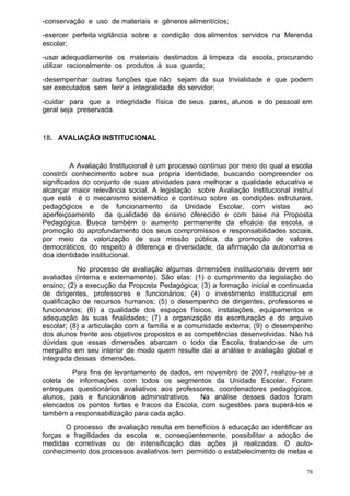 -conservação e uso de materiais e gêneros alimentícios;
-exercer perfeita vigilância sobre a condição dos alimentos servidos na Merenda
escolar;
-usar adequadamente os materiais destinados à limpeza da escola, procurando
utilizar racionalmente os produtos à sua guarda;
-desempenhar outras funções que não sejam da sua trivialidade e que podem
ser executados sem ferir a integralidade do servidor;
-cuidar para que a integridade física de seus pares, alunos e do pessoal em
geral seja preservada.


18. AVALIAÇÃO INSTITUCIONAL


         A Avaliação Institucional é um processo contínuo por meio do qual a escola
constrói conhecimento sobre sua própria identidade, buscando compreender os
significados do conjunto de suas atividades para melhorar a qualidade educativa e
alcançar maior relevância social. A legislação sobre Avaliação Institucional instruí
que está é o mecanismo sistemático e contínuo sobre as condições estruturais,
pedagógicos e de funcionamento da Unidade Escolar, com vistas                    ao
aperfeiçoamento da qualidade de ensino oferecido e com base na Proposta
Pedagógica. Busca também o aumento permanente da eficácia da escola, a
promoção do aprofundamento dos seus compromissos e responsabilidades sociais,
por meio da valorização de sua missão pública, da promoção de valores
democráticos, do respeito à diferença e diversidade, da afirmação da autonomia e
doa identidade institucional.
           No processo de avaliação algumas dimensões institucionais devem ser
avaliadas (interna e externamente). São elas: (1) o cumprimento da legislação do
ensino; (2) a execução da Proposta Pedagógica; (3) a formação inicial e continuada
de dirigentes, professores e funcionários; (4) o investimento institucional em
qualificação de recursos humanos; (5) o desempenho de dirigentes, professores e
funcionários; (6) a qualidade dos espaços físicos, instalações, equipamentos e
adequação às suas finalidades; (7) a organização da escrituração e do arquivo
escolar; (8) a articulação com a família e a comunidade externa; (9) o desempenho
dos alunos frente aos objetivos propostos e as competências desenvolvidas. Não há
dúvidas que essas dimensões abarcam o todo da Escola, tratando-se de um
mergulho em seu interior de modo quem resulte daí a análise e avaliação global e
integrada dessas dimensões.
         Para fins de levantamento de dados, em novembro de 2007, realizou-se a
coleta de informações com todos os segmentos da Unidade Escolar. Foram
entregues questionários avaliativos aos professores, coordenadores pedagógicos,
alunos, pais e funcionários administrativos. Na análise desses dados foram
elencados os pontos fortes e fracos da Escola, com sugestões para superá-los e
também a responsabilização para cada ação.
       O processo de avaliação resulta em benefícios à educação ao identificar as
forças e fragilidades da escola e, conseqüentemente, possibilitar a adoção de
medidas corretivas ou de intensificação das ações já realizadas. O auto-
conhecimento dos processos avaliativos tem permitido o estabelecimento de metas e

                                                                                  78
 