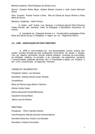 Membro Suplente: Sirlei Rodrigues de Oliveira Lima
Alunos-: Carolina Rothe Maier, Suélem Mazieri Lhamas e João Carlos Marcolini
Simon
Pais-: Evandro Amaral Trachat e Silva, Rita de Cássia de Souza Oliveira e Rosa
Maria de Souza
Membros Suplentes: Valdir Ferreira
        O diretor profº Acácio Luiz Sampaio e a diretora-adjunta Tânia Filomena
Colato Granato são membros natos do Colegiado e Secretários Executivos do
mesmo.
         A presidente do Colegiado Escolar é a Coordenadora pedagógica Sílvia
Maria dos Santos Souza. O Colegiado é regido por um Regimento Interno.


3.2 – APM – ASSOCIAÇÃO DE PAIS E MESTRES


         A APM é uma entidade civil com personalidade jurídica própria, sem
caráter lucrativo formado por pais, professores, funcionários da escola e direção.
Tem por objetivo administrar recurso federal, estadual, municipal, da comunidade,
de entidades públicas ou privadas e da promoção de campanhas escolares
( comemorações, palestras, gincanas, etc). A Associação é regida por Estatuto e
tem como componentes os seguintes membros:


CONSELHO DELIBERATIVO
Presidente: Acácio Luiz Sampaio
Secretária: Yolanda Chaves Costa Michels
Conselheiros:
Maria de Fátima Lopes Ribeiro Tolentino
Antonio Carlos Costa
Ediana Aparecida Ciciliati Milhorança
Claudemir Gomes Maran
Maria Lúcia de Oliveira


DIRETORIA
Presidente: : Plínio Tolentino Pereira
Vice-Presidente: Marislei Sanches Ferreira Martins
Secretário-Executivo: Acácio Luiz Sampaio
Secretária: Cristiane Fernandes

                                                                                 8
 